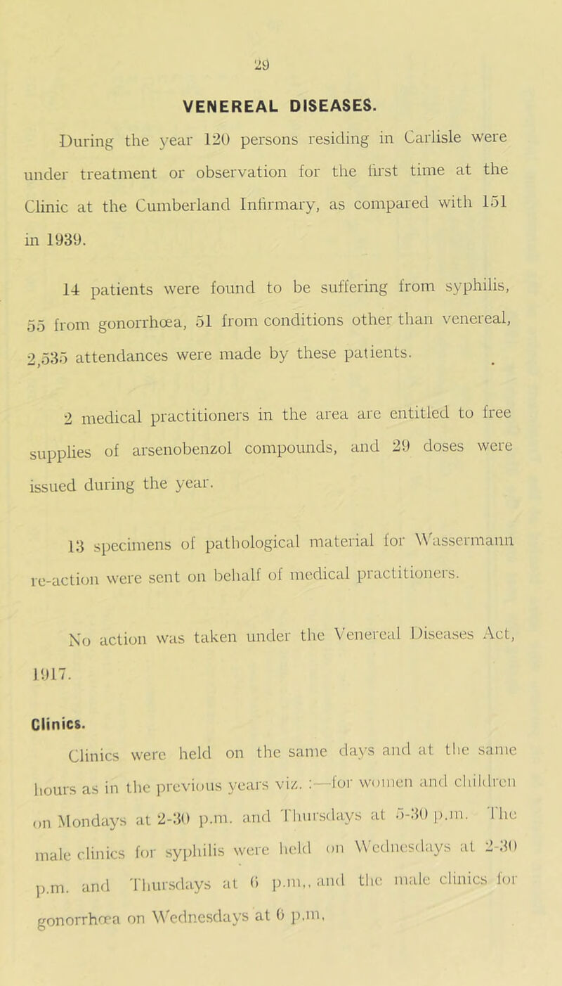 VENEREAL DISEASES. During the year 120 persons residing in Carlisle were under treatment or observation for the first time at the Clinic at the Cumberland Inhrmary, as compared with 151 in 1939. 14 patients were found to be suffering from syphilis, 55 from gonorrhoea, 51 from conditions other than venereal, 2,535 attendances were made by these patients. 2 medical practitioners in the area are entitled to free supplies of arsenobenzol compounds, and 29 doses were issued during the year. 13 specimens of pathological material lor W'assermann re-action were sent on behalf of medical piacfitioiicis. Xo action was taken under the Venereal Disea.ses Act, 1917. Clinics. Clinics were held on the same days and at the same hours as in the previous years viz. lor women and children on Mondays at 2-30 p.m. and Thursdays at o-llO |).m. 1 he male clinics for sy])hilis were lield on W ednesdays at 2-30 p.m. and Tliimsdays at 0 p.m,. and the male clinics lor gonorrhoea on Wednesdays at 0 p.m.