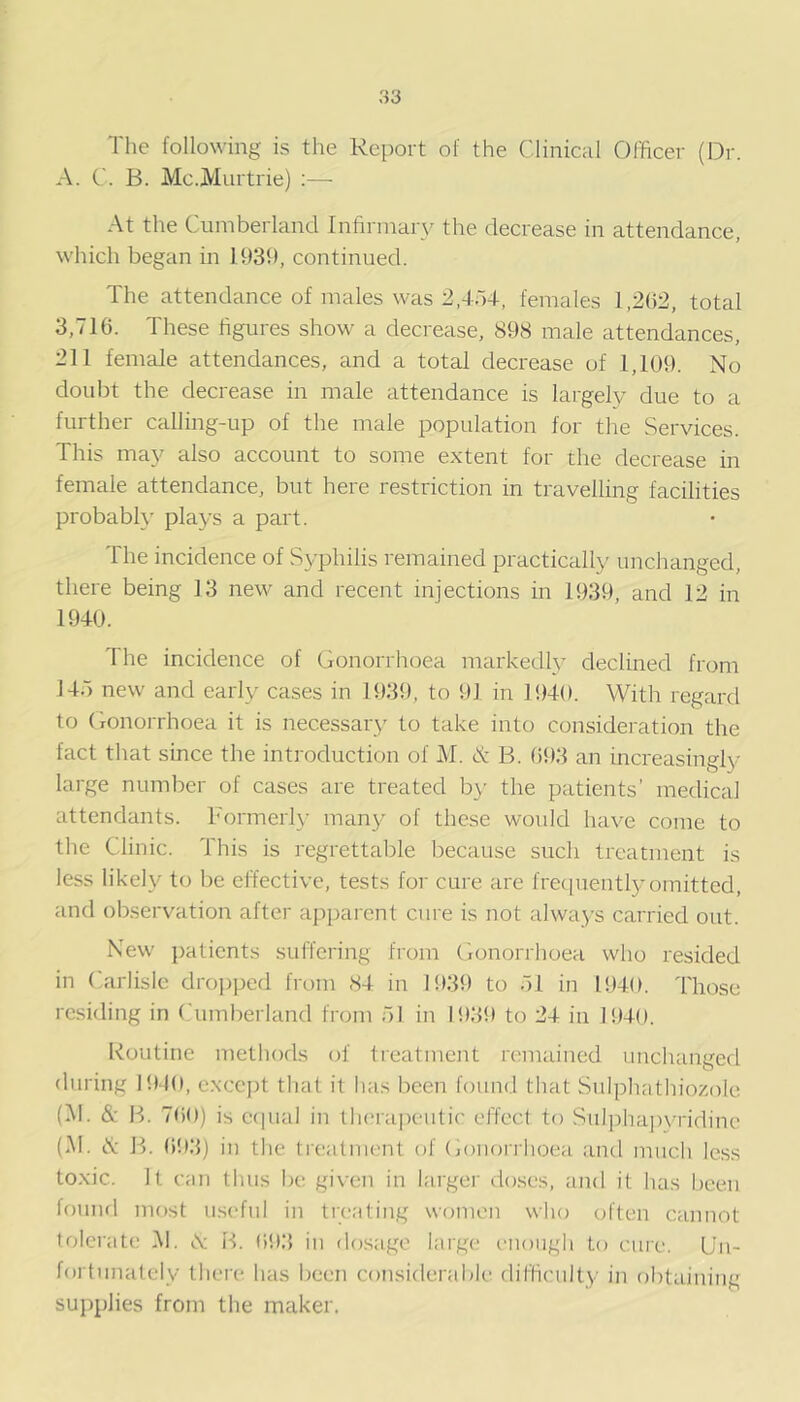 The following is the Report of the Clinical Officer (Dr. A. C. B. Mc.jVlurtrie) :— At the Cumberland Infirmary the decrease in attendance, which began in 1939, continued. The attendance of males was 2.4r)4, females 1,2(52, total 3,7IG. These figures show a decrease, 898 male attendances, 211 female attendances, and a total decrease of 1,109. No doubt the decrease in male attendance is largely due to a further calling-up of the male population for the Services. This may also account to some extent for the decrease in female attendance, but here restriction in travelling facilities probably plays a part. The incidence of Syphilis remained practically unchanged, there being 13 new and recent injections in 1939, and 12 in 1940. The incidence of Gonorrhoea markedly declined from 145 new and early cases in 1939, to 91 in 1940. With regard to GonoiThoea it is necessary to take into consideration the fact that since the introduction of M. & B. (593 an increasingly large number of cases are treated by the patients’ medical attendants. Formerly many of these would have come to the Clinic. This is regrettable because such treatment is less likely to be effective, tests for cure are frecpiently omitted, and observation after apparent cure is not always carried out. New patients suffering from Cionorrhoea who resided in Carlisle dropped from 84 in 1939 to 51 in 1940. Those residing in (Timberland from 51 in 1939 to 24 in 1940. Routine methods of treatment remained unchanged during BMO, exccjd tliat it has been found that Sulphatliiozole (M. & B. 7G0) is C(pial in thera|)eutic effect to Sul])hap\-ridine (M. N P). (593) in the treatment of (jonorriioea and much le.ss to.xic. It can thus be given in larger doses, and it has been fouiul most useful in tieating women who often cannot tolerate M. A H. (593 in dosage large- e-nough to cuie. U’n- fortunately there has been considerable difficulty in obtaining supplies from the maker.