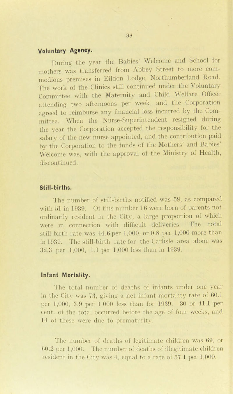 Voluntary Agency. During the year the Babies’ Welcome and School for niothers was transferred from ^Vbbey Stieet to moie com- modious premises in Eildon Lodge, Northumberland Road. The work of the Clinics still continued under the Voluntary Committee with the Maternity and Child Welfare Officer attending two afternoons per week, and the Corporation agreed to reimburse any financial loss incurred by the Com- mittee. When the Nurse-Superintendent resigned during tlie >-ear the Corporation accepted the responsibility for the salary of the new nurse appointed, and the contribution paid by the Corporation to the funds of the Mothers’ and Babies’ W'elcome was, with the approval of the Ministry of Health, discontinued. Still-births. The number of still-births notified was 58, as compared with 51 in Bkfh. Of this number Ifi were born of parents not ordinarily resident in the City, a large proportion of which were in connection with difficult deliveries. The total still-birth rate was 44.6 per 1,600, or O.S per 1,000 more than in 10.49. fhe still-birth rate for the Carlisle area alone was 42.4 per 1,000, l.'l per 1,000 less than in 1949. Infant Mortality. 4'he total number of deaths of infants under one year in the City was 74, giving a net infant mortality rate of 60.1 per 1,000, 4.f) per 1,000 less than for B)49. 40 or 41.1 per cent, of the total occurred before the age of four weeks, and 14 of these were due to prematurity. The number of deaths of legitimate children was 69, or 60.2 per 1,000. The number of deaths of illegitimate children resident in the City was 4, equal to a rate of .57.1 per 1,000.