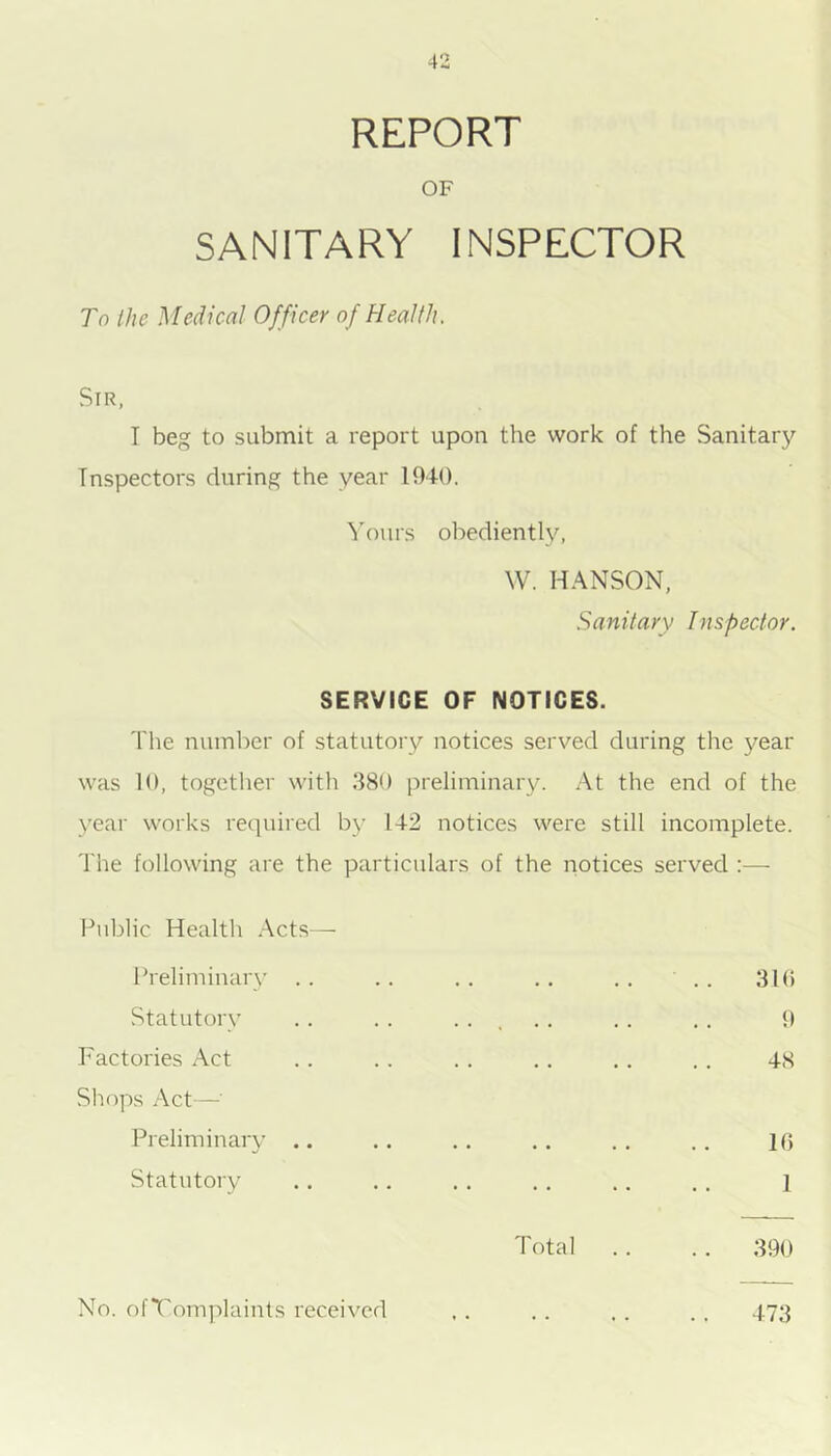 REPORT OF SANITARY INSPECTOR To Ihe Medical Officer of Health. Sir, I beg to submit a report upon the work of the Sanitary Inspectors during the year 1940. ^'ours obediently, W. HANSON, Sanitary Inspector. SERVICE OF NOTICES. The number of statutory notices served during the year was 10, together with 380 preliminary. At the end of the year works reciuired by 142 notices were still incomplete. The following are the particulars of the notices served :— Public Health Acts— Preliminary . . Statutory Factories Act Shops Act—■ Preliminary .. Statutory . . .. 310 9 48 10 1 Total .. .. 390 No. ofTomplaints received 473