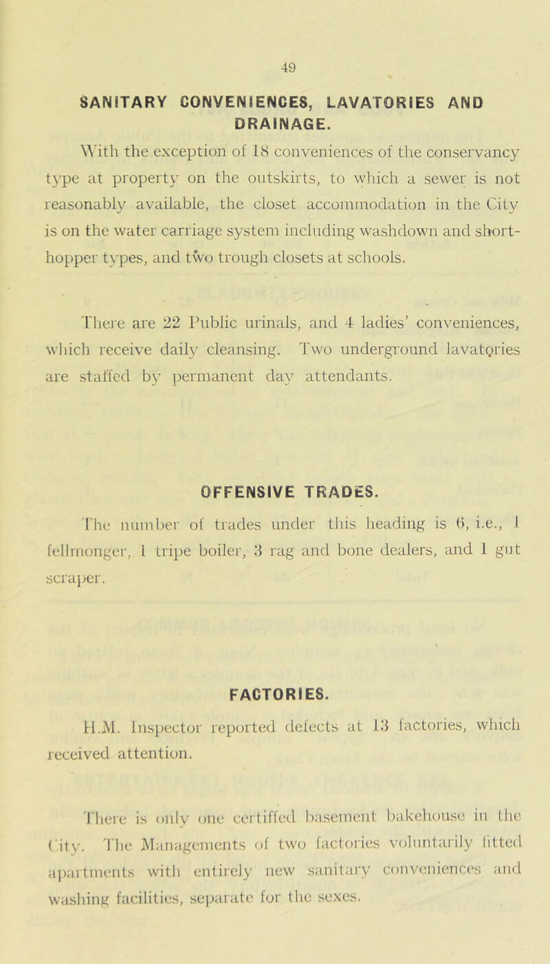 SANITARY CONVENIENCES, LAVATORIES AND DRAINAGE. \A’ith the exception of IS conveniences of the conservancy t}’pe at property on the outskirts, to wliich a sewer is not reasonably available, the closet accoininodation in the City is on the water carriage system including washdown and sliort- hopper types, and two trough closets at schools. 'I'hei'e are 22 Public urinals, and 4 ladies’ conveniences, which receive daily cleansing. Two undergi'ound lavatgries are staffed b}' permanent day attendants. OFFENSIVE TRADES. 'I'he number of trades under tliis heading is b, i.e., I fellrnonger, I tripe boiler, 3 rag and bone dealers, and i gut scrajjcr. FACTORIES. H.M. Inspector reported defects at 13 factories, which received attention. riiere is only one cei tiffed ba.sement l)akehouse in the City. 'Die Managements of two laclories voluntarily litted ai)artments witli entirely new sanitary convenienco's and washing facilities, se]xirate for tlie sexes.