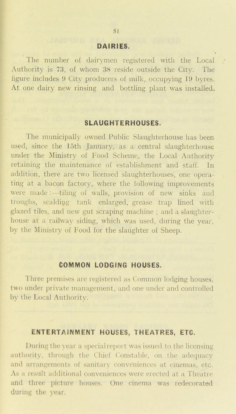 DAIRIES. The number of dairymen registered with the Local Authority is 73, of whom 3S reside outside the City. The figure includes 1) City producers of milk, occupying 19 byres. At one dairy new rinsing and bottling plant was installed. SLAUGHTERHOUSES. The municipally owned Public Slaughterhouse has been used, since the 15th Januar}, as a central slaughterhouse under the Ministry of Food Scheme, the Local Authority retaining the maintenance of establishment and staff. In addition, there are two licensed slaughterhouses, one opera- ting at a bacon factory, where the following improvements were made tiling of walls, provision of new sinks and trouglis, scaldipg tank enlarged, grease trap lined with glazed tiles, and new gut scraping machine ; and a slaughter- house at a railway siding, which was used, during the year, by the Ministry of Food for the slaughter of Sheep. COMMON LODGING HOUSES. 'I'liree premises are registered as Common lodging houses, two under private management, and one under and contiollcd by the Local Authority. ENTERTAINMENT HOUSES, THEATRES, ETC. 1 fill ing the year a special report was i.ssued to the licinising autliorily, through the Chief Constable, on I he adeiiuacy and arrangements of sanitarv coiu’eniences at cinemas, etc. ;\s a result additional conveniences were erected at a Theatre and three picture houses. One cinema was redecorated during the year.