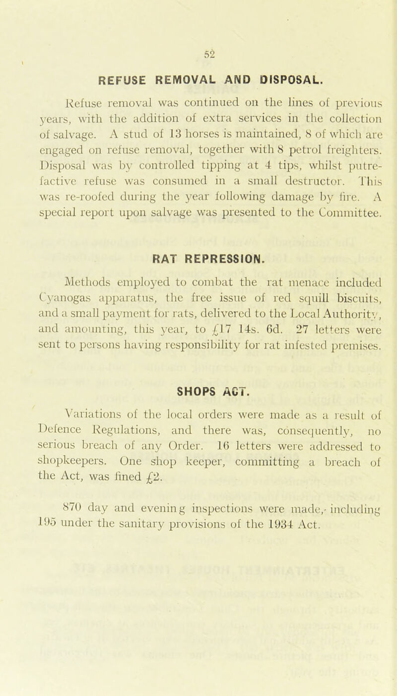 REFUSE REMOVAL AND DISPOSAL. Refuse removal was continued on the lines of previous 3^ears, with the addition of extra services in the collection of salvage. A stud of 13 horses is maintained, 8 of which are engaged on refuse removal, together with 8 petrol freighters. Disposal was bv controlled tipping at 4 tips, whilst putre- facti^■e refuse was consumed in a small destructor. This was re-roofed dining the j^ear following damage lii'e. A special report upon salvage was presented to the Committee. RAT REPRESSION. Methods emploj'ed to combat the rat menace included C3’anoga.s apparatus, the free issue of red scjuill biscuits, and a small payment for rats, delivered to the Local Authority, and amounting, this year, to £11 14s. 6d. 27 letters were sent to persons having responsibility for rat infested premises. SHOPS ACT. \hiriations of the local orders were made as a result of Defence Regulations, and there was, consequentl3-, no serious breach of any Order. 1(3 letters were addressed to shopkeepers. One shop keeper, committing a breach of the Act, was lined £2. 870 day and evening inspections were made,-including lOd under the sanitary provisions of the 1934 Act.