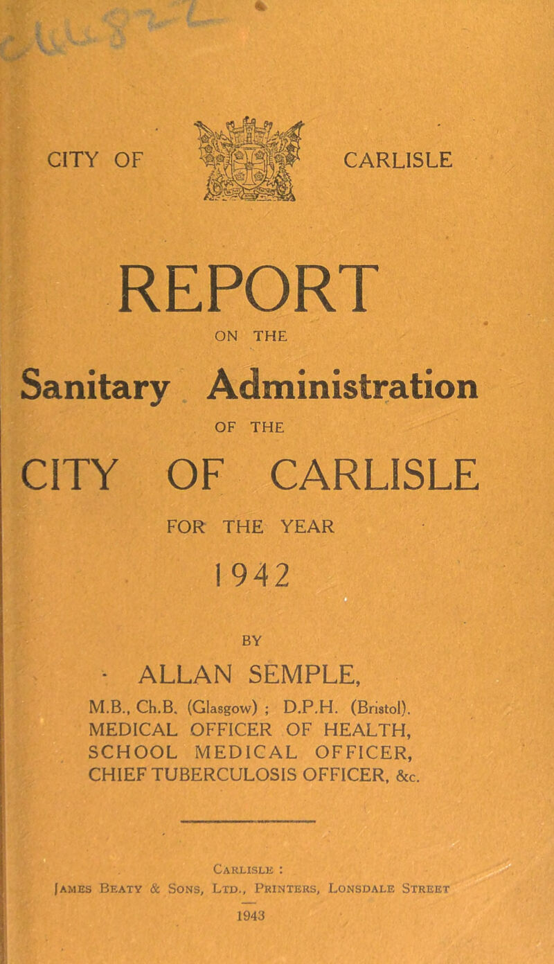 % REPORT ON THE Sanitary Administration OF THE CITY OF CARLISLE FOR THE YEAR 1942 BY - ALLAN SEMPLE, M.B., Ch.B, (Glasgow) ; D.P.H. (Bristol). MEDICAL OFFICER OF HEALTH, SCHOOL MEDICAL OFFICER, CHIEF TUBERCULOSIS OFFICER, &c. Carlisle : James Beaty & Sons, Ltd., Printers, Lonsdale Street 1943