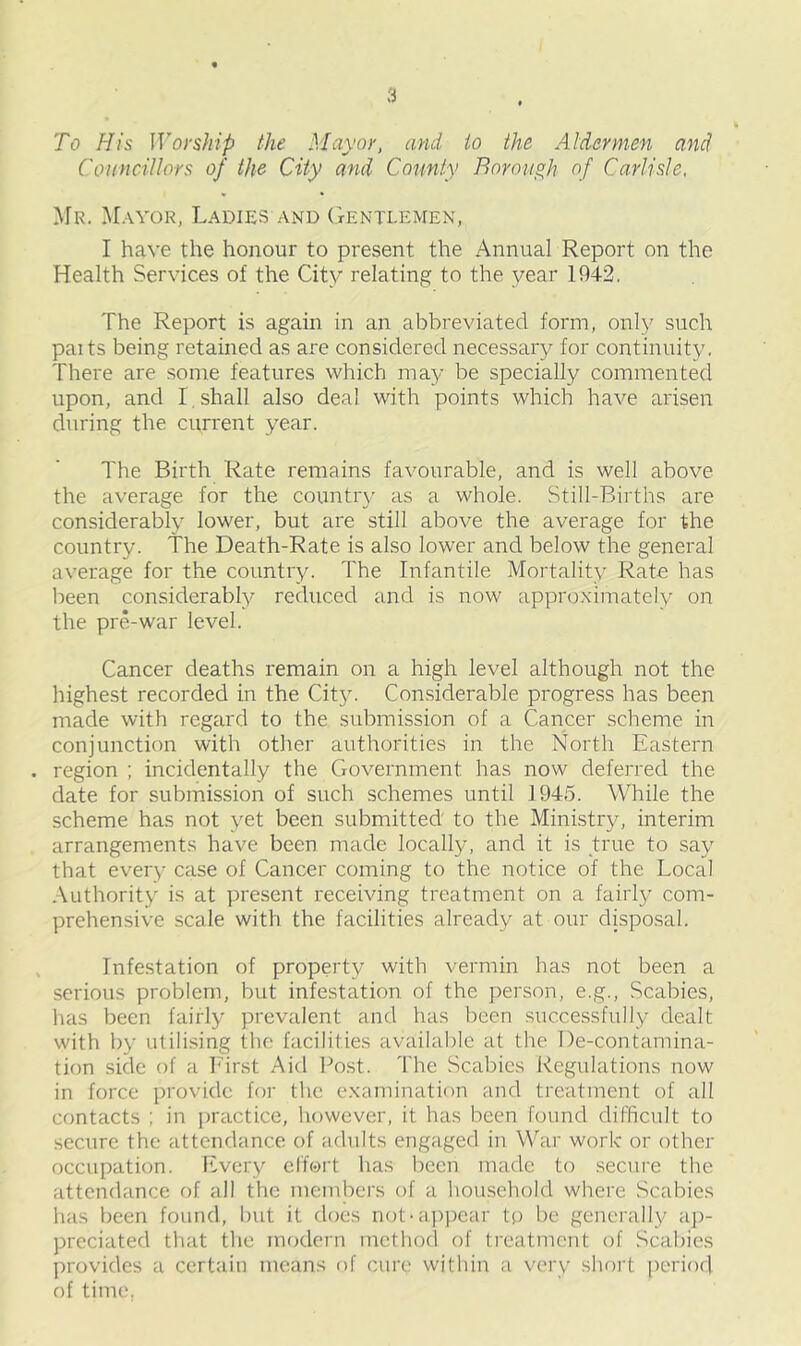 To His Worship the Mayor, and to the Aldermen and Councillors of the City and County Borough of Carlisle. Mr. Mayor, Ladies and Gentlemen, I have the honour to present the Annual Report on the Health Services of the City relating to the year 1942. The Report is again in an abbreviated form, only such paits being retained as are considered necessary for continuity. There are some features which may be specially commented upon, and I. shall also deal with points which have arisen during the current year. The Birth Rate remains favourable, and is well above the average for the country as a whole. Still-Births are considerably lower, but are still above the average for the country. The Death-Rate is also lower and below the general average for the country. The Infantile Mortality Rate has been considerably reduced and is now approximately on the pre-war level. Cancer deaths remain on a high level although not the highest recorded in the City. Considerable progress has been made with regard to the submission of a Cancer scheme in conjunction with other authorities in the North Eastern . region ; incidentally the Government has now deferred the date for submission of such schemes until 1945. While the scheme has not yet been submitted to the Ministry, interim arrangements have been made locally, and it is true to say that every case of Cancer coming to the notice of the Local Authority is at present receiving treatment on a fairly com- prehensive scale with the facilities already at our disposal. Infestation of property with vermin has not been a serious problem, but infestation of the person, e.g., Scabies, has been fairly prevalent and has been successfully dealt with by utilising the facilities available at the De-contamina- tion side of a First Aid Post. The Scabies Regulations now in force provide for the examination and treatment of all contacts ; in practice, however, it has been found difficult to secure the attendance of adults engaged in War work or other occupation. Every effort has been made to secure the attendance of all the members of a household where Scabies has been found, but it does not-appear tp be generally ap- preciated that the modern method of treatment of Scabies provides a certain means of cure within a very short period of time,