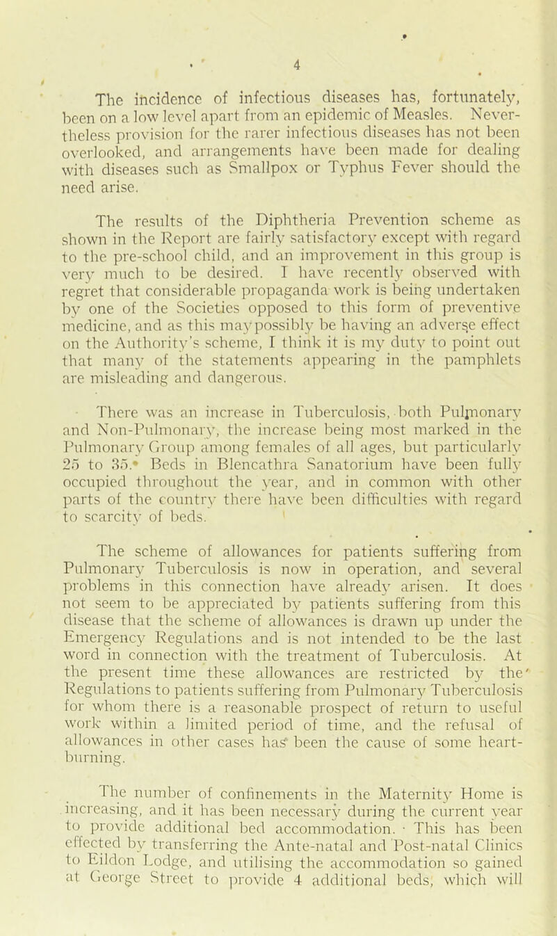The incidence of infectious diseases has, fortunately, been on a low level apart from an epidemic of Measles. Never- theless provision for the rarer infectious diseases has not been overlooked, and arrangements have been made for dealing with diseases such as Smallpox or Typhus Fever should the need arise. The results of the Diphtheria Prevention scheme as shown in the Report are fairly satisfactory except with regard to the pre-school child, and an improvement in this group is very much to be desired. I have recently observed with regret that considerable propaganda work is being undertaken by one of the Societies opposed to this form of preventive medicine, and as this may possibly be having an adverse effect on the Authority’s scheme, l think it is my duty to point out that many of the statements appearing in the pamphlets are misleading and dangerous. There was an increase in Tuberculosis, both Puljnonary and Non-Pulmonary, the increase being most marked in the Pulmonary Group among females of all ages, but particularly 2o to 35* Beds in Blencathra Sanatorium have been fully occupied throughout the year, and in common with other parts of the country there have been difficulties with regard to scarcity of beds. The scheme of allowances for patients suffering from Pulmonary Tuberculosis is now in operation, and several problems in this connection have already arisen. It does not seem to be appreciated by patients suffering from this disease that the scheme of allowances is drawn up under the Emergency Regulations and is not intended to be the last word in connection with the treatment of Tuberculosis. At the present time these allowances are restricted by the' Regulations to patients suffering from Pulmonary Tuberculosis for whom there is a reasonable prospect of return to useful work within a limited period of time, and the refusal of allowances in other cases ha? been the cause of some heart- burning. The number of confinements in the Maternity Home is increasing, and it has been necessary during the current year to provide additional bed accommodation. ■ This has been effected by transferring the Ante-natal and Post-natal Clinics to Rildon Lodge, and utilising the accommodation so gained at George Street to provide 4 additional beds, which will