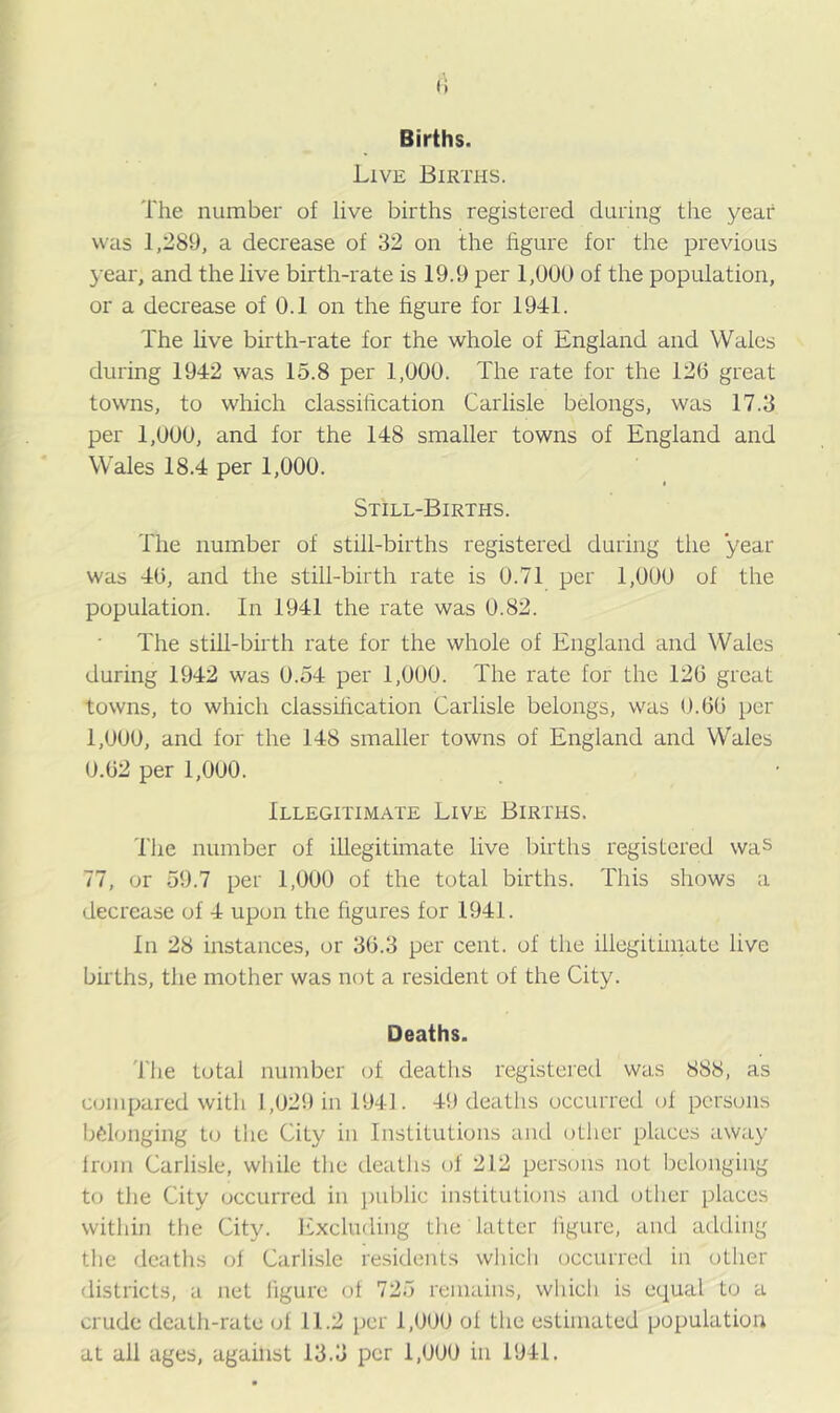 Births. Live Births. The number of live births registered during the year was 1,289, a decrease of 32 on the figure for the previous year, and the live birth-rate is 19.9 per 1,000 of the population, or a decrease of 0.1 on the figure for 1941. The live birth-rate for the whole of England and Wales during 1942 was 15.8 per 1,000. The rate for the 126 great towns, to which classification Carlisle belongs, was 17.3 per 1,000, and for the 148 smaller towns of England and Wales 18.4 per 1,000. Still-Births. The number of still-births registered during the year was 46, and the still-birth rate is 0.71 per 1,000 of the population. In 1941 the rate was 0.82. The still-birth rate for the whole of England and Wales during 1942 was 0.54 per 1,000. The rate for the 126 great towns, to which classification Carlisle belongs, was 0.66 per 1,000, and for the 148 smaller towns of England and Wales 0.62 per 1,000. Illegitimate Live Births. The number of illegitimate live births registered was 77, or 59.7 per 1,000 of the total births. This shows a decrease of 4 upon the figures for 1941. In 28 instances, or 36.3 per cent, of the illegitimate live births, the mother was not a resident of the City. Deaths. The total number of deaths registered was 888, as compared with 1,029 in 1941. 49 deaths occurred of persons belonging to the City in Institutions and other places away from Carlisle, while the deaths of 212 persons not belonging to the City occurred in public institutions and other places within the City. Excluding the latter figure, and adding the deaths of Carlisle residents which occurred in other districts, a net figure of 725 remains, which is equal to a crude death-rate of 11.2 per 1,000 of the estimated population at all ages, against 13.3 per 1,000 in 1941.