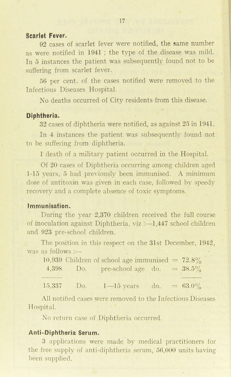 Scarlet Fever. 92 cases of scarlet fever were notified, the same number as were notified in 1941 ; the type of the disease was mild. In 5 instances the patient was subsequently found not to be suffering from scarlet fever. 56 per cent, of the cases notified were removed to the Infectious Diseases Hospital. No deaths occurred of City residents from this disease. Diphtheria. 32 cases of diphtheria were notified, as against 25 in 1941. In 4 instances the patient was subsequently found not to be suffering from diphtheria. 1 death of a military patient occurred in the Hospital. Of 20 cases of Diphtheria occurring among children aged 1-15 years, 5 had previously been immunised. A minimum dose of antitoxin was given in each case, followed by speedy recovery and a complete absence of toxic symptoms. Immunisation. During the year 2,370 children received the full course of inoculation against Diphtheria, viz :—1,447 school children and 923 pre-school children. The position in tins respect on the 31st December, 1942, was as follows :— 10,939 Children of school age immunised — 72.8% 4,398 Do. pre-school age do. = 38.5% 15,337 Do. 1—15 )^ears do. = 63.0% All notified cases were removed to the Infectious Diseases Hospital. No return case of Diphtheria occurred. Anti-Diphtheria Serum. 3 applications were made by medical practitioners for the free supply of anti-diphtheria serum, 56,000 units having been supplied,
