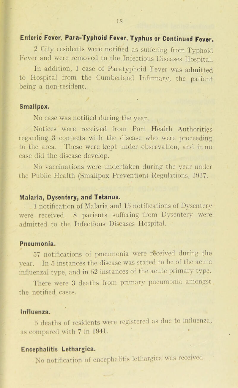 Enteric Fever, Para-Typhoid Fever, Typhus or Continued Fever. 2 City residents were notified as suffering from Typhoid Fever and were removed to the Infectious Diseases Hospital. In addition, I case of Paratyphoid Fever was admitted to Hospital from the Cumberland Infirmary, the patient being a non-resident, Smallpox. No case was notified during the year. Notices were received from Port Health Authorities regarding 3 contacts with the disease who were proceeding to the area. These were kept under observation, and in no case did the disease develop. No vaccinations were undertaken during the year under the Public Health (Smallpox Prevention) Regulations, 1917. Malaria, Dysentery, and Tetanus. ] notification of Malaria and 15 notifications of Dysentery were received. 8 patients suffering ‘from Dysentery were admitted to the Infectious Diseases Hospital. Pneumonia. 57 notifications of pneumonia were received during the year. In 5 instances the disease was stated to be of the acute influenzal tvpe, and in 52 instances ol the acute primary type. There were 3 deaths from primary pneumonia amongst the notified cases. Influenza. 5 deaths of residents were registered as due to influenza, as compared with 7 in 1941. Encephalitis Lethargica. No notification of encephalitis lethargica was received.