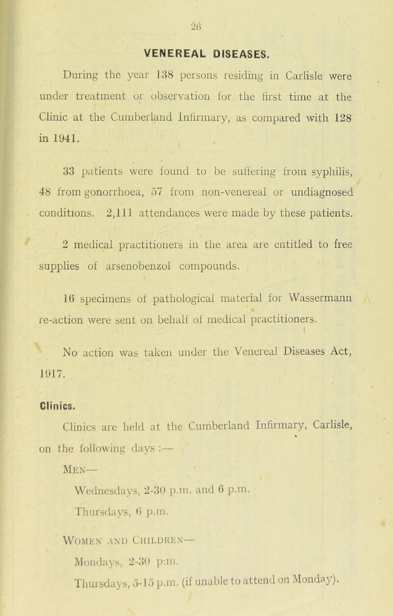 VENEREAL DISEASES. During the year 138 persons residing in Carlisle were under treatment or observation lor the lirst time at the Clinic at the Cumberland Infirmary, as compared with 128 in 1941. 33 patients were found to be suffering from syphilis, 48 from gonorrhoea, 57 from non-venereal or undiagnosed conditions. 2,111 attendances were made by these patients. 2 medical practitioners in the area are entitled to free supplies of arsenobenzol compounds. 16 specimens of pathological material for Wassermann re-action were sent on behalf of medical practitioners. ( No action was taken under the Venereal Diseases Act, 1917. Clinics. Clinics are held at the Cumberland Infirmary, Carlisle, on the following days :— Men— Wednesdays, 2-30 p.m. and 6 p.m. Thursdays, 6 p.m. Women and Children— Mondays, 2-30 p-.in. Thursdays, 5-15 p.m. (if unable to attend on Monday).