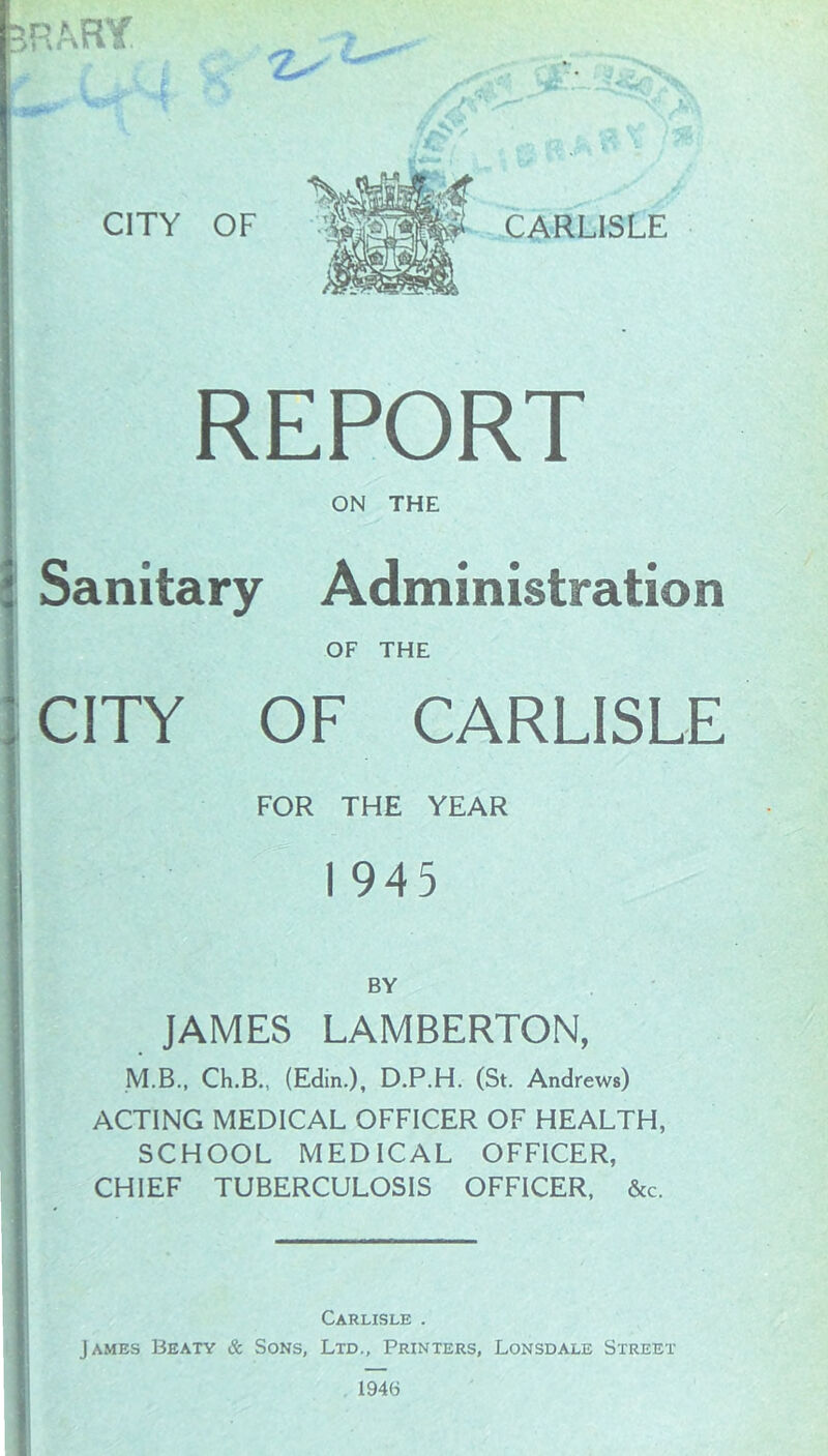 P.ARY CITY REPORT ON THE Sanitary Administration OF THE CITY OF CARLISLE FOR THE YEAR I 945 BY JAMES LAMBERTON, M.B., Ch.B., (Edin.), D.P.H. (St. Andrews) ACTING MEDICAL OFFICER OF HEALTH, SCHOOL MEDICAL OFFICER, CHIEF TUBERCULOSIS OFFICER, &c. Carlisle . James Beaty & Sons, Ltd., Printers, Lonsdale Street 1946
