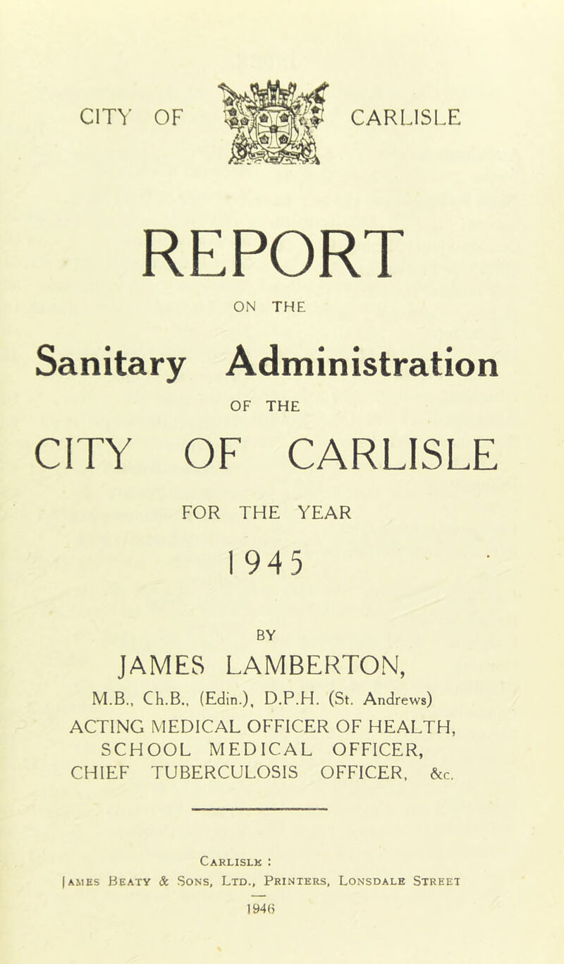 CITY OF CARLISLE REPORT ON THE Sanitary Administration OF THE CITY OF CARLISLE FOR THE YEAR 1 945 BY JAMES LAMBERTON, M.B., Ch.B., (Edin.), D.P.H. (St. Andrews) ACTING MEDICAL OFFICER OF HEALTH, SCHOOL MEDICAL OFFICER, CHIEF TUBERCULOSIS OFFICER. &c. Carlislk : I AMES Beaty & Sons, Ltd., Printers, Lonsdale Street I94H