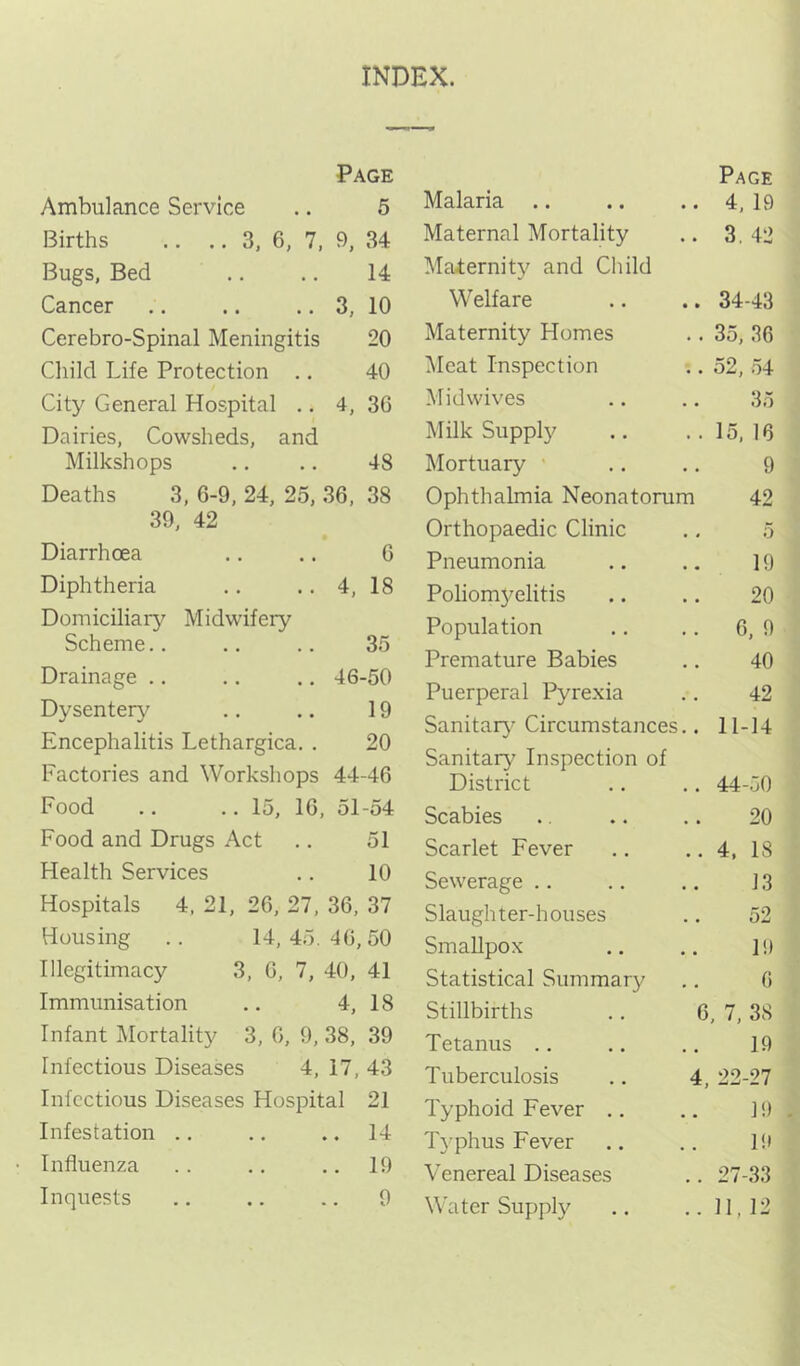 INDEX. Page Ambulance Service 5 Births .. .. 3, 6, 7, 9, 34 Bugs, Bed 14 Cancer 3, 10 Cerebro-Spinal Meningitis 20 Child Life Protection .. 40 City General Hospital .. 4, 36 Dairies, Cowsheds, and Milkshops 48 Deaths 3, 6-9, 24, 25, 36, 38 39, 42 Diarrhoea .. .. 6 Diphtheria ,. .. 4, 18 Domiciliary^ Midwifery Scheme.. .. .. 35 Drainage .. .. ., 46-50 Dysentery^ .. .. 19 Encephalitis Lethargica. . 20 Factories and Worksliops 44-46 Food .. .. 15, 16, 51-54 Food and Drugs Act .. 51 Health Services .. 10 Hospitals 4. 21, 26, 27, 36, 37 Housing .. 14,45.46,50 Illegitimacy 3, 6, 7, 40, 41 Immunisation .. 4, 18 Infant Mortality 3, 6, 9, 38, 39 Infectious Diseases 4, 17, 43 Infectious Diseases Hospital 21 Infestation .. .. .. 14 Influenza .. .. .. 19 Inquests .. .. .. 9 Malaria .. Page 4, 19 Maternal Mortality 3. 42 Maiernity^ and Child Welfare 34-43 Maternity Homes 35, 36 IMeat Inspection 52, .74 Midwives 35 Milk Supply 15, 16 Mortuary ' 9 Ophthalmia Neonatorum 42 Orthopaedic Clinic 5 Pneumonia 19 Poliomyelitis 20 Population 6, 9 Premature Babies 40 Puerperal Pyrexia 42 Sanitary’ Circumstances.. 11-14 Sanitary Inspection of District 44-50 Scabies 20 Scarlet Fever 4, 18 Sewerage .. 13 Slaughter-houses 52 Smallpox 19 Statistical Summary^ G Stillbirths .. 6, 7, 38 Tetanus .. 19 Tuberculosis .. 4, 22-27 Typhoid Fever .. 19 Typhus Fever 19 Venereal Diseases 27-33