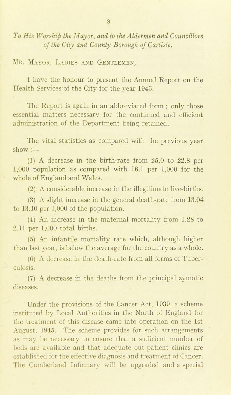 To His Worship the Mayor, and to the Aldermen and Councillors of the City and County Borough of Carlisle. Mr. Mayor, Ladies and Gentlemen, I have the honour to present the Annual Report on the Health Services of the City for the 3'’ear 1945. The Report is again in an abbreviated form; only those essential matters necessary for the continued and efficient administration of the Department being retained. The vital statistics as compared with the previous year shov/:— (1) A decrease in the birth-rate from 25.0 to 22.8 per 1,000 population as compared with 16.1 per 1,000 for the whole of England and Wales. (2) A considerable increase in the illegitimate live-births. (3) A slight increase in the general death-rate from 13.04 to 13.10 per 1,000 of the population. (4) An increase in the maternal mortality from 1.28 to 2.11 per 1,000 total births. (5) An infantile mortality rate which, although higher than last year, is below' the average for the country' as a whole. (G) A decrease in the death-rate from all forms of Tuber- culosis. (7) A decrease in the deaths from the principal zymotic diseases. Under the provisions of the Cancer Act, 1939, a scheme instituted by Local Authorities in the North of England for the treatment of this disease came into operation on the 1st August, 1945. The scheme provides for such arrangements as may be necessary to ensure that a sufficient number of beds are available and that adequate out-patient clinics are establi.shed for the effective diagnosis and treatment of Cancer. The Cumberland Infirmarj' will be upgraded and a special