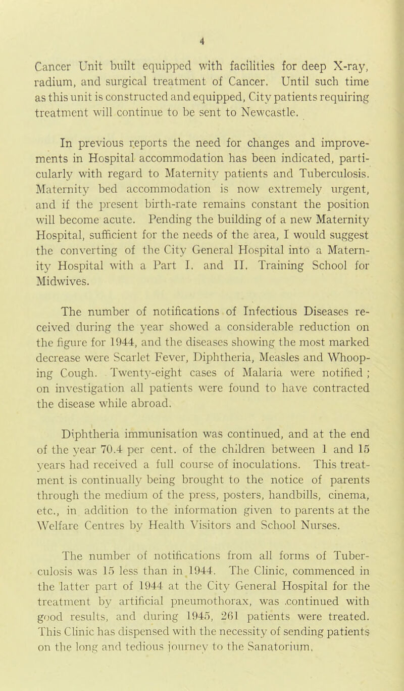 Cancer Unit built equipped with facilities for deep X-ray, radium, and surgical treatment of Cancer. Until such time as this unit is constructed and equipped. City patients requiring treatment will continue to be sent to Newcastle. In previous reports the need for changes and improve- ments in Hospital accommodation has been indicated, parti- cularly with regard to Maternity patients and Tuberculosis. Maternity bed accommodation is now extremely urgent, and if the present birth-rate remains constant the position will become acute. Pending the building of a new Maternity Hospital, sufficient for the needs of the area, I would suggest the converting of the City General Hospital into a Matern- ity Hospital with a Part I. and II. Training School for Midwives. The number of notifications of Infectious Diseases re- ceived during the year showed a considerable reduction on the figure for 1944, and the diseases showing the most marked decrease were Scarlet Fever, Diphtheria, Measles and Whoop- ing Cough. Twenty-eight cases of Malaria were notified ; on investigation all patients were found to have contracted the disease while abroad. Diphtheria immunisation was continued, and at the end of the year 70.4 per cent, of the children between 1 and 15 years had received a full course of inoculations. This treat- ment is continually being brought to the notice of parents through the medium of the press, posters, handbills, cinema, etc., in addition to the information given to parents at the Welfare Centres by Health Visitors and School Nurses. The number of notifications from all forms of Tuber- culosis was 15 less than in J944. The Clinic, commenced in the latter part of 1944 at the City General Hospital for the treatment by artificial pneumothorax, was .continued with good results, and during 1945, 261 patients were treated. This Clinic has dispensed with the necessity of sending patients on the long and tedious iourney to the Sanatorium,