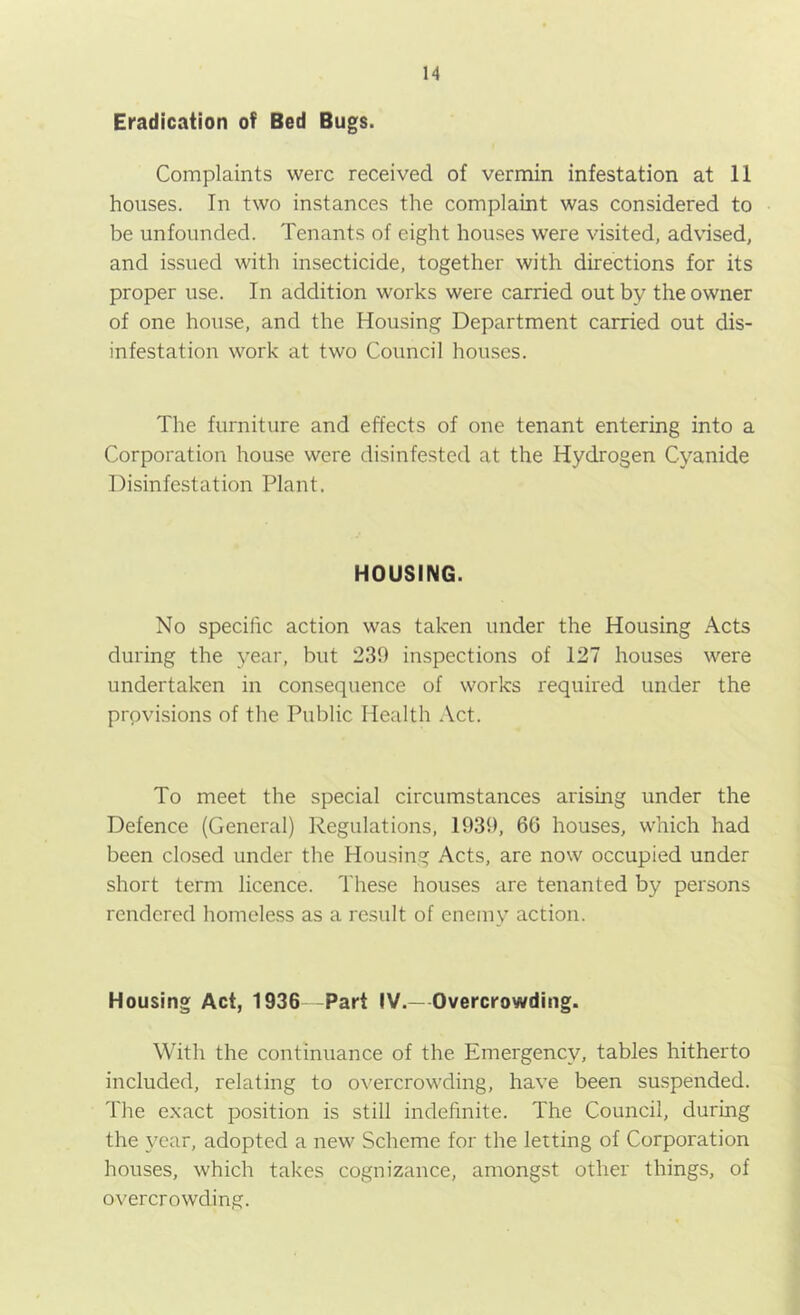 Eradication of Bed Bugs. Complaints were received of vermin infestation at 11 houses. In two instances the complaint was considered to be unfounded. Tenants of eight houses were visited, advised, and issued with insecticide, together with directions for its proper use. In addition works were carried out by the owner of one house, and the Housing Department carried out dis- infestation work at two Council houses. The furniture and effects of one tenant entering into a Corporation house were disinfested at the Hydrogen Cyanide Disinfestation Plant. HOUSING. No specific action was taken under the Housing Acts during the year, but 239 inspections of 127 houses were undertaken in consequence of works required under the provisions of the Public Health Act. To meet the special circumstances arising under the Defence (General) Regulations, 1939, 66 houses, which had been closed under the Housing Acts, are now occupied under short term licence. These houses are tenanted by persons rendered homeless as a result of enemy action. Housing Act, 1936 Part IV.—Overcrowding. With the continuance of the Emergency, tables hitherto included, relating to overcrowding, have been suspended. The exact position is still indefinite. The Council, during the year, adopted a new Scheme for the letting of Corporation houses, which takes cognizance, amongst other things, of overcrowding.