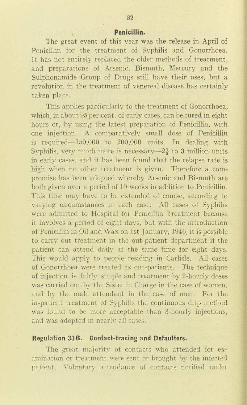 Penicillin. The great event of this year was the release in April of Penicillin for the treatment of Syphilis and Gonorrhoea. It has not entirely replaced the older methods of treatment, and preparations of Arsenic, Bismuth, Mercur}^ and the Sulphonamide Group of Drugs still have their uses, but a revolution in the treatment of venereal disease has certainly taken place. This applies particularly to the treatment of Gonorrhoea, which, in about 95 per cent, of early cases, can be cured in eight hours or, by using the latest preparation of Penicillin, with one injection. A comparatively small dose of Penicillin is required—150,000 to 200,000 units. In dealing with Syphilis, very much more is necessary—2| to 3 million units in early cases, and it has been found that the relapse rate is high when no other treatment is given. Therefore a com- promise has been adopted whereby Arsenic and Bismuth are both given over a period of 10 weeks in addition to Penicillin. This time may have to be extended of course, according to varying circumstances in each case. All cases of Sj^philis were admitted to Hospital for Penicillin Treatment because it involves a period of eight days, but with the introduction of Penicillin in Oil and \\'ax on 1st January, 1946, it is possible to carry out treatment in the out-patient department if the patient can attend dailj’ at the same time for eight days. This would apply to people residing in Carlisle. All cases of Gonorrhoea were treated as out-patients. The technique of injection is fairly simple and treatment by 2-hourly doses was carried out by the Sister in Charge in the case of women, and by the male attendant in the case of men. For the in-patient treatment of Syphilis the continuous drip method was found to be more acceptable than 3-houi'ly injections, and was adopted in nearly all cases. Regulation 33B. Contact-tracing and Defaulters. The great majority of contacts who attended for ex- amination or treatment were sent or brought by the infected patient, Voluntary attendance of contacts notified under