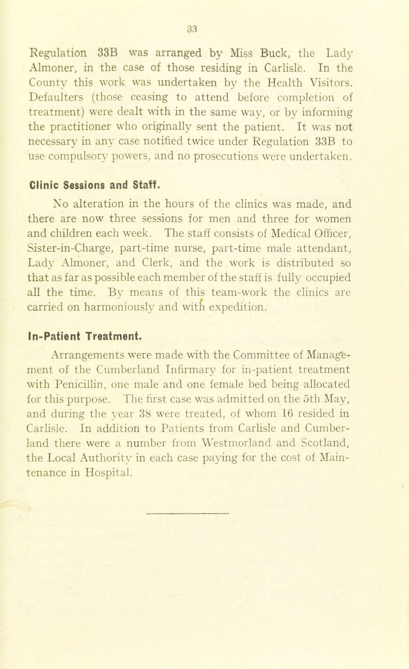 Regulation 33B was arranged by Miss Buck, the Lady Almoner, in the case of those residing in Carlisle. In the County this work was undertaken by the Health Visitors. Defaulters (those ceasing to attend before completion of treatment) were dealt with in the same way, or by informing the practitioner who originally sent the patient. It was not necessary in any case notified twice under Regulation 33B to use compulsory powers, and no prosecutions were undertaken. Clinic Sessions and Staff. No alteration in the hours of the clinics was made, and there are now three sessions for men and three for women and children each week. The staff consists of Medical Officer, Sister-in-Charge, part-time nurse, part-time male attendant. Lady Almoner, and Clerk, and the work is distributed so that as far as possible each member of the staff is fully occupied all the time. By means of this team-work the clinics are carried on harmoniously and with expedition. In-Patient Treatment. Arrangements were made with the Committee of Manage- ment of the Cumberland Infirmary for in-patient treatment with Penicillin, one male and one female bed being allocated for this purpose. The ffi'st case was admitted on the 5th May, and during the year 38 were treated, of whom 16 resided in Carlisle. In addition to Patients from Carhsle and Cumber- land there were a number from Westmorland and Scotland, the Local Authority in each case paying for the cost of Main- tenance in Hospital.