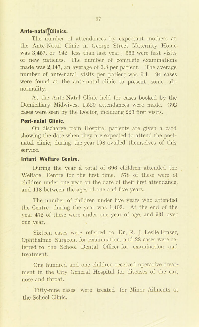 Anit-natalTciinics. The number of attendances by expectant mothers at the Ante-Natal Clinic in George Street Maternity Home was 3,457, or 942 less than last year ; 56G were first visits of new patients. The number of complete examinations made was 2,147, an average of 3.8 per patient.. The average number of ante-natal visits per patient was 6.1. 94 cases were found at the ante-na.tal clinic to present some ab- normality. At the Ante-Natal Clinic held for cases booked by the Domiciliary Midwives, 1,520 attendances were made. 392 cases were seen by the Doctor, including 223 first visits. Post-natal Clinic. On discharge from Hospital patients are given a card showing the date when they are expected to attend the post- natal clinic; during the year 198 availed themselves of this service. Infant Welfare Centre. During the year a total of 696 children attended the Welfare Centre for the first time. 578 of these were of children under one year on the date of their first attendance, and 118 between the-ages of one and five years. The number of children under five years who attended the Centre during the year was 1,403. At the end of the year 472 of these were under one year of age, and 931 over one year. Sixteen cases were referred to Dr. R. J. Leslie Fraser, Ophthalmic Surgeon, for examination, and 28 cases were re- ferred to the School Dental Officer for examination and treatment. One hundred and one children received operative treat- ment in the City General Hospital for diseases of the ear, nose and throat. Fifty-nine cases were treated for Minor Ailments at the School Clinic.