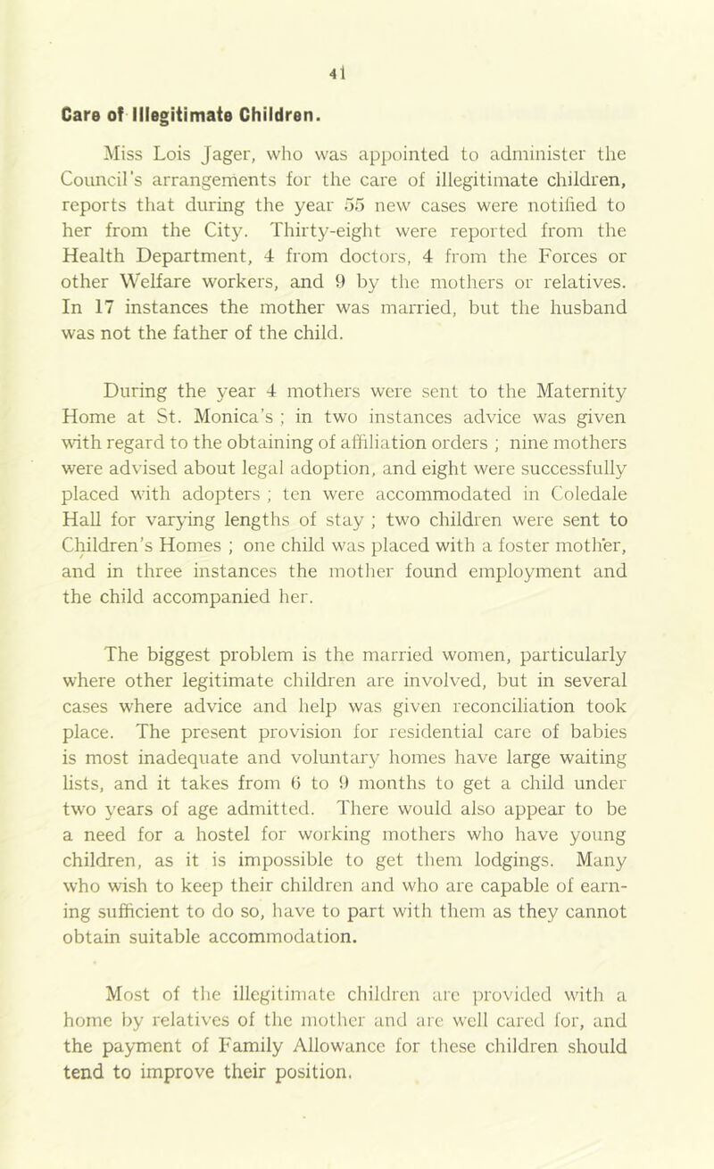 Care of Illegitimate Children. Miss Lois Jager, who was appointed to administer the Council's arrangements for the care of illegitimate children, reports that during the year 55 new cases were notihed to her from the City. Thirty-eight were reported from the Health Department, 4 from doctors, 4 from the Forces or other Welfare workers, and 9 by the mothers or relatives. In 17 instances the mother was married, but the husband was not the father of the child. During the year 4 mothers were sent to the Maternity Home at St. Monica’s ; in two instances advice was given wdth regard to the obtaining of affiliation orders ; nine mothers were advised about legal adoption, and eight were successfully placed with adopters ; ten were accommodated in Coledale Hall for varying lengths of stay ; two children were sent to Children’s Homes ; one child was placed with a foster mother, and in three instances the mother found employment and the child accompanied her. The biggest problem is the married women, particularly where other legitimate children are involved, but in several cases where advice and help was given reconciliation took place. The present provision for residential care of babies is most inadequate and voluntary homes have large waiting lists, and it takes from 6 to 9 months to get a child under two years of age admitted. There would also appear to be a need for a hostel for working mothers who have young children, as it is impossible to get them lodgings. Many who wish to keep their children and who are capable of earn- ing sufficient to do so, have to part with them as they cannot obtain suitable accommodation. Most of the illegitimate children arc provided with a home by relatives of the mother and are well cared for, and the payment of Family Allowance for these children should tend to improve their position.