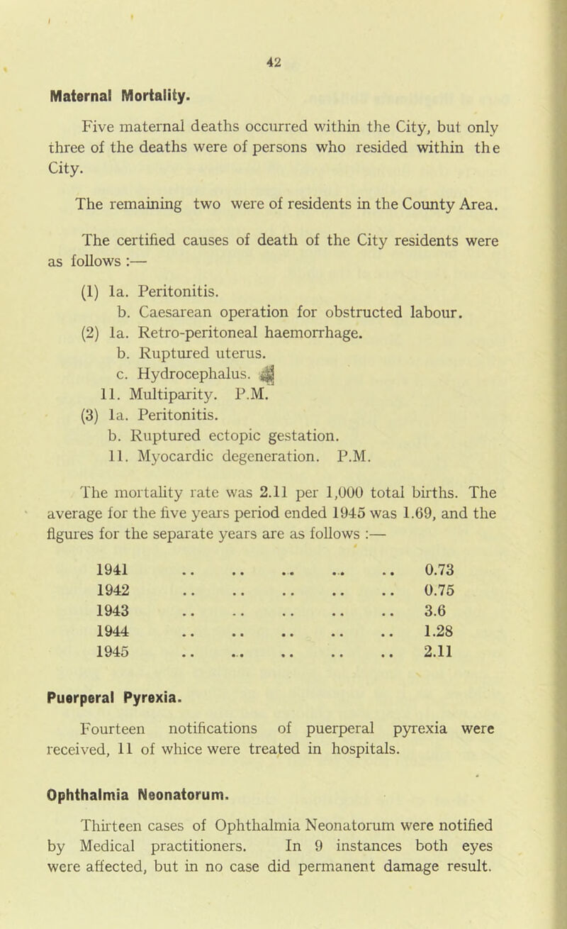 t 42 Maternal Mortality. Five maternal deaths occurred within the City, but only three of the deaths were of persons who resided within the City. The remaining two were of residents in the County Area. The certified causes of death of the City residents were as follows :— (1) la. Peritonitis. b. Caesarean operation for obstructed labour. (2) la. Retro-peritoneal haemorrhage. b. Ruptured uterus. c. Hydrocephalus. ^ 11. Multiparity. P.M. (3) la. Peritonitis. b. Ruptured ectopic gestation. 11. Myocardic degeneration. P.M. The mortality rate was 2.11 per 1,000 total births. The average for the live yeais period ended 1945 was 1.69, and the figures for the separate years are as follows :— 1941 0.73 1942 • • • • • • 0.75 1943 • * • • • « • • 3.6 1944 • • • • « • • • 1.28 1945 • • • • • • • 2.11 Puerperal Pyrexia. Fourteen notifications of puerperal pyrexia were received, 11 of whice were treated in hospitals. Ophthalmia Neonatorum. Thii teen cases of Ophthalmia Neonatorum were notified by Medical practitioners. In 9 instances both eyes were affected, but in no case did permanent damage result.