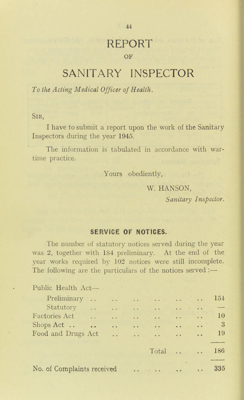 REPORT OF SANITARY INSPECTOR To the Acting Medical Officer of Health. Sir, I have to submit a report upon the work of the Sanitary Inspectors during the year 1945. The information is tabulated in accordance with war- time practice. Yours obediently, VV. HANSON, Sanitary Inspector. SERVICE OF NOTICES. The number of statutory notices served during the year was 2, together with 184 preliminary. At the end of the year works required b}^ 102 notices were still incomplete. The following are the particulars of the notices served ;— Public Health Act— Preliminary .. Statutory Factories Act Shops Act .. Food and Drugs Act 151 10 3 19 Total .. .. 186 No. of Complaints received • • • • • • 335