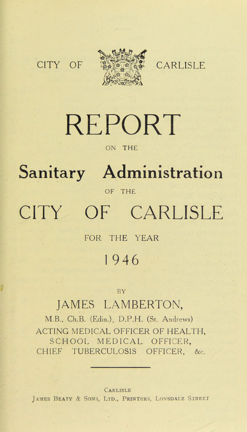 CITY OF REPORT ON THE Sanitary Administration OF THE CITY OF CARLISLE FOR THE YEAR I 946 BY JAMES LAMBERTON, M.B.. Ch.B. (Edin.), D.P.H. (St. Andrews) ACTING MEDICAL OFFICER OF HEALTH, SCHOOL MEDICAL OFFICER, CHIEF TUBERCULOSIS OFFICER, &c. Carlisle James Beaty 8c Sons, Ltd., Printers, Lonsdale Street