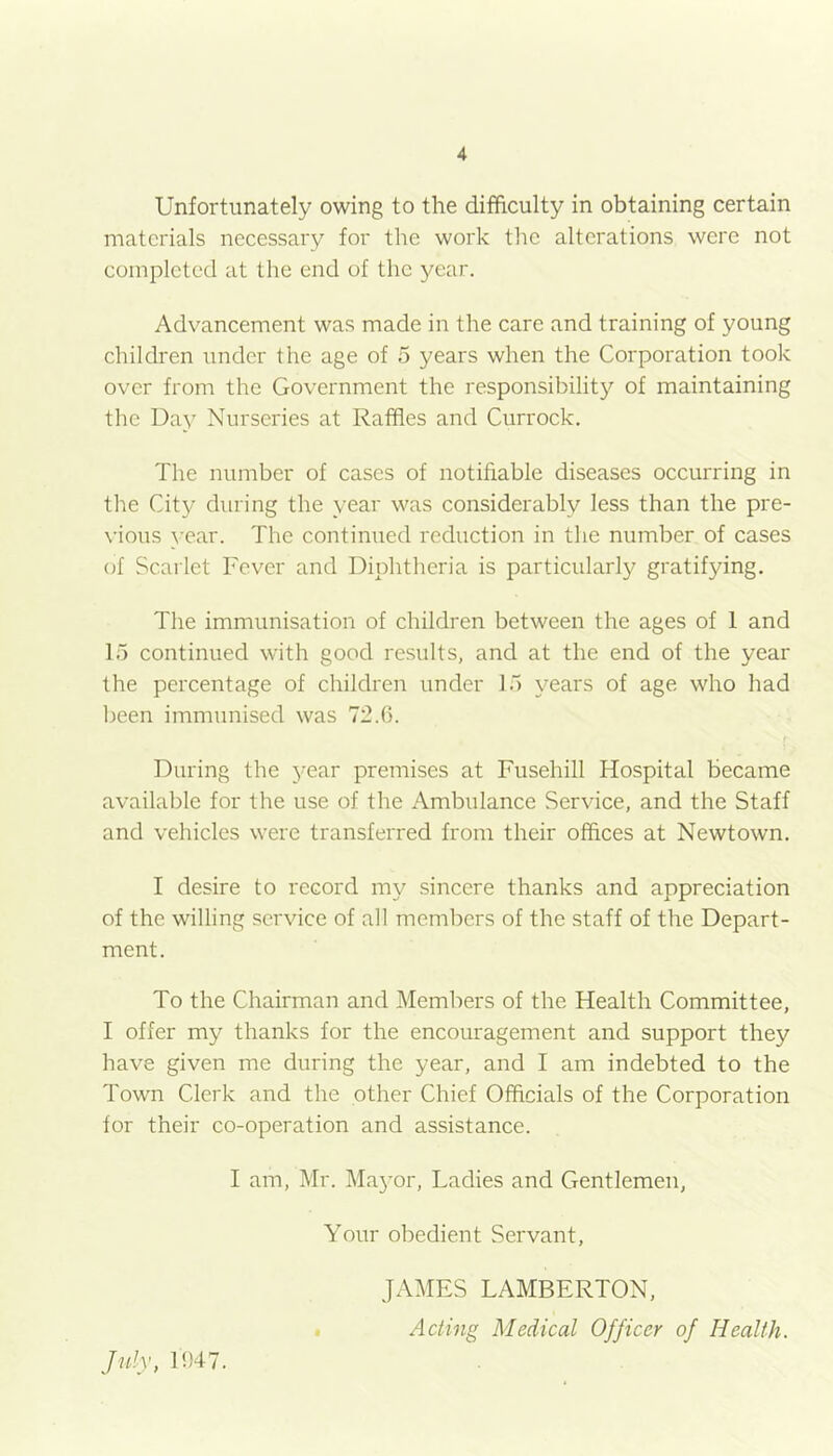 Unfortunately owing to the difficulty in obtaining certain materials necessary for the work the alterations were not completed at the end of the year. Advancement was made in the care and training of young children under the age of 5 years when the Corporation took over from the Government the responsibility of maintaining the Day Nurseries at Raffles and Currock. The number of cases of notifiable diseases occurring in the City during the year was considerably less than the pre- vious vear. The continued reduction in the number of cases of Scarlet Fever and Diphtheria is particularly gratifying. The immunisation of children between the ages of 1 and 15 continued with good results, and at the end of the year the percentage of children under 15 years of age who had been immunised was 72.6. During the j’ear premises at Fusehill Hospital became available for the use of the Ambulance Service, and the Staff and vehicles were transferred from their offices at Newtown. I desire to record my sincere thanks and appreciation of the willing service of all members of the staff of the Depart- ment. To the Chairman and Members of the Health Committee, I offer my thanks for the encouragement and support they have given me during the year, and I am indebted to the Town Clerk and the other Chief Officials of the Corporation for their co-operation and assistance. I am, Mr. Mayor, Ladies and Gentlemen, July, 1947. Your obedient Servant, JAMES LAMBERTON, Acting Medical Officer of Health.