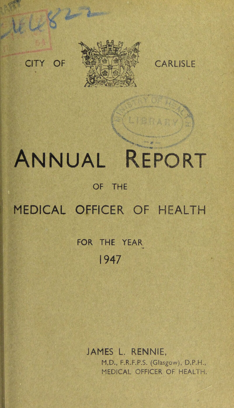 CARLISLE Annual Report OF THE li MEDICAL OFFICER OF HEALTH ■ FOR THE YEAR ■» 1947 i y JAMES L RENNIE, M.D., F.R.F.P.S. (Glasgow), D.P.H., MEDICAL OFFICER OF HEALTH.