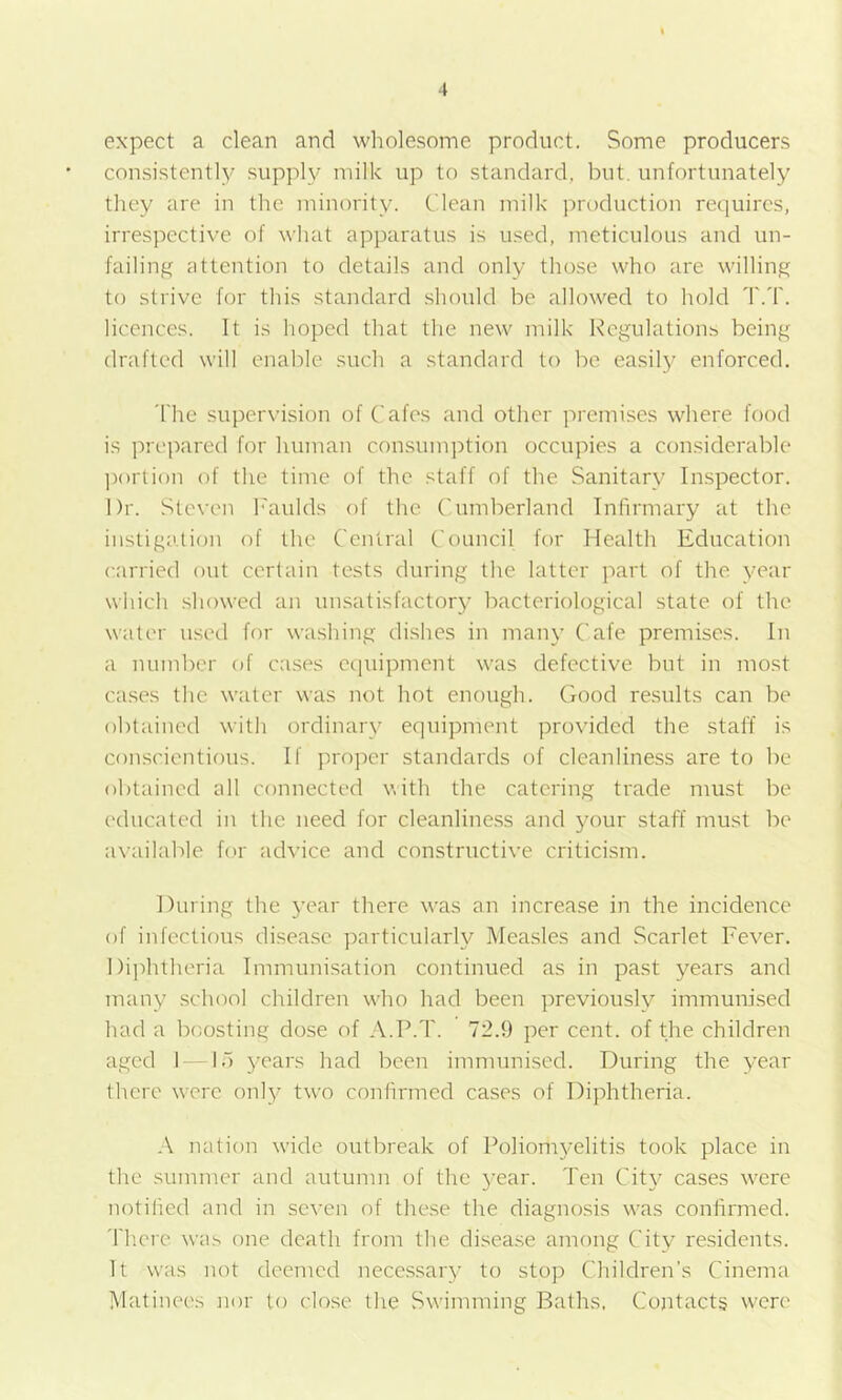 expect a clean and wholesome product. Some producers consistently supply milk up to standard, but. unfortunately they are in the minority. Clean milk production requires, irrespective of what apparatus is used, meticulous and un- failing attention to details and only those who are willing to strive for this standard should be allowed to hold T.T. licences. It is hoped that the new milk Regulation^ being drafted will enable such a standard to be easil}^ enforced. 'I'he supervision of Cafes and other premises where food is prepared for human consumption occupies a considerable ])orti()n of the time of the staff of the Sanitary Inspector. Dr. Steven I''aulds of the ('umberland Infirmary at the instigation of the Central Council for Health Education carried out certain tests during the latter part of the year which showed an unsatisfactory bacteriological state of the water used for washing dishes in many Cafe premises. In a number of cases eciuipmcnt was defective but in most cases the water was not hot enough. (lood results can be obtained with ordinary equipment provided the staff is conscientious. If proper standards of cleanliness are to be obtained all connected v,ith the catering trade must be educated in the need for cleanline.ss and your staff must be a\-ailable for advice and constructive criticism. During the year there was an increase in the incidence of infectious disease particularly Measles and .Scarlet Fever. Dijditheria Immunisation continued as in past years and many school children who had been previously immunised had a boosting dose of A.P.T. 72.9 per cent, of the children aged 1 1“) 3--ears had been immunised. During the year there were onl}’ two confirmed cases of Diphtheria. A nation wide outbreak of Poliomj'elitis took place in the summer and autumn of the 3'ear. Ten Cit}^ cases were notified and in seven of these the diagno.sis was confirmed. There was one death from the disea.se among City residents. It was not deemed necessary to stop Children’s Cinema Matinees nor to close the Swimming Baths. Contacts were