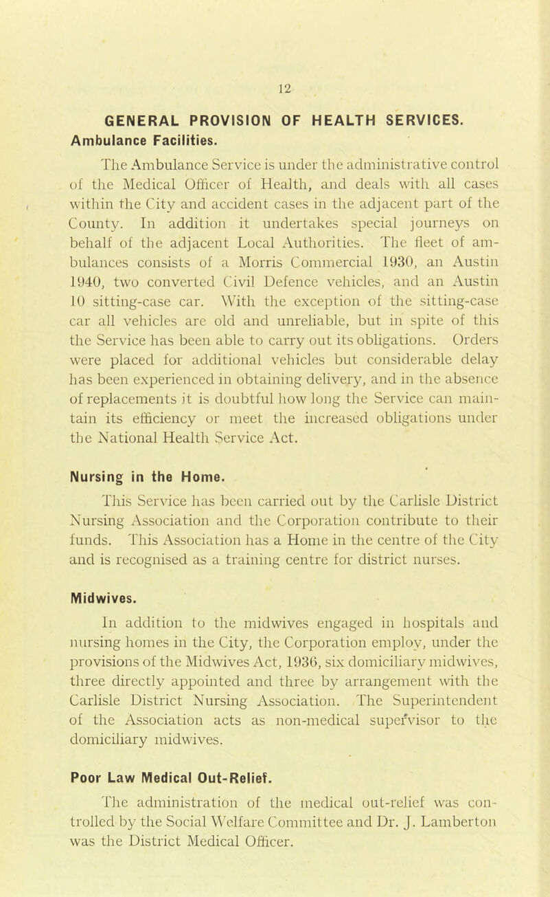 GENERAL PROVISION OF HEALTH SERVICES. Ambulance Facilities. Tlie Ambulance Service is under the administrative control of the Medical Officer of Health, and deals with all cases within the City and accident cases in the adjacent part of the County. In addition it undertakes special journeys on behalf of the adjacent Local Authorities. The fleet of am- bulances consists of a Morris Commercial 1930, an Austin 1940, two converted Civil Defence vehicles, and an Austin 10 sitting-case car. With the exception of the sitting-case car all vehicles are old and unreliable, but in spite of this the Service has been able to cai'ry out its obligations. Orders were placed for additional vehicles but considerable delay has been experienced in obtaining delivery, and in the absence of replacements it is doubtful how long the Service can main- tain its efficiency or meet the increased obligations under the National Health Service Act. Nursing in the Home. This Service has been carried out by the Carlisle District Nursing Association and the Corporation contribute to their funds. This Association has a Home in the centre of the City and is recognised as a training centre for district nurses. Midwives. In addition to the midwives engaged in hospitals and nursing homes in the City, the Corporation employ, under the provisions of the Midwives Act, 193(>, six domiciliary midwives, three directly appointed and three by arrangement with the Carlisle District Nursing Association. The Superintendent of the Association acts as non-medical supendsor to the domiciliary midwives. Poor Law Medical Out-Relief. The administration of the medical out-relief was con- trolled by the Social Welfare Committee and Dr. J. Lamberton was the District Medical Officer.