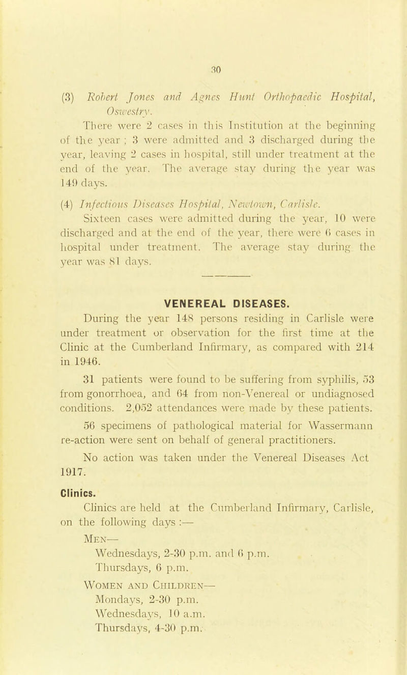 (3) Robert Jones and A^ncs Hunt Orthopaedic Hospital, Osxt'estry. There were 2 cases in tliis Institution at tlie beginning of the year ; 3 were admitted and 3 discharged during the year, leaving 2 cases in liospital, still under treatment at the end of the year. The a\'erage stay during the year was 141) days. (4) Infectious Diseases Hospital, Xeicdomi, Carlisle. Sixteen cases were admitted during the year, 10 were discharged and at the end of the year, there were 0 cases in hospital under treatment. The average stay during the year was SI days. VENEREAL DISEASES. During the year 14S persons residing in Carlisle were under treatment or observation for the first time at the Clinic at the Cumberland Infirmary, as compared with 214 in 1946. 31 patients were found to be suffering from syphilis, o3 from gonorrhoea, and 64 from non-Venereal or undiagnosed conditions. 2,052 attendances were made by these patients. 56 specimens of pathological material for Wassermann re-action were sent on behalf of general practitioners. No action was taken under the Venereal Diseases .'\cl 1917. Clinics. Clinics are held at the Cumberland Infirmary, Carlisle, on the following days :— Men— Wednesdays, 2-30 p.m. and 6 p.m. Thursdays, 6 p.m. Women and Children— Mondays, 2-30 p.m. Wednesda^^s, 10 a.m. Thursdays, 4-30 p.m.