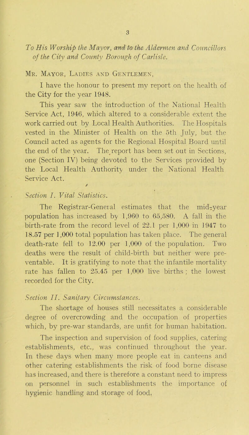 To His Worship the Mayor, arid to the Aldermen and Councillors of the City and County Borough of Carlisle. Mr. Mayor, Ladies and Gentlemen, I have the honour to present my report on tlie health of the City for the year 1948. This year saw the introduction of the National Health Service Act, 1946, which altered to a considerable extent the work carried out by Local Health Authorities. The Hospitals vested in the Minister of Health on the 5th July, but the Council acted as agents for the Regional Hospital Board until the end of the year. The^ report has been set out in Sections, one (Section IV) being devoted to the Services provided by the Local Health Authority under the National Health Service Act. / Section I. Vital Statistics. The Registrar-Genei al estimates that the mid7year population has increased by 1,960 to 65,580. A fall in the birth-rate from the record level of 22.1 per 1,000 in 1947 to ] 8.57 per 1,000 total population has taken place. The general death-rate fell to 12.00 per 1,000 of the population. Two deaths were the result of child-birth but neither were pre- ventable. It is gratifying to note that the infantile mortality rate has fallen to 25.45 per 1,000 live births ; the lowest recorded for the City. Section II. Sanitary Circumstances. The shortage of houses still necessitates a considerable degree of overcrowding and the occupation of properties which, by pre-war standards, are unfit for human habitation. The inspection and supervision of food supplies, catering establishments, etc., was continued throughout the year. In these days when many more people eat in canteens and other catering establishments the risk of food borne disease has increased, and there is therefore a constant need to impress on personnel in such establishments the im])ortance of hygienic handling and storage of food,