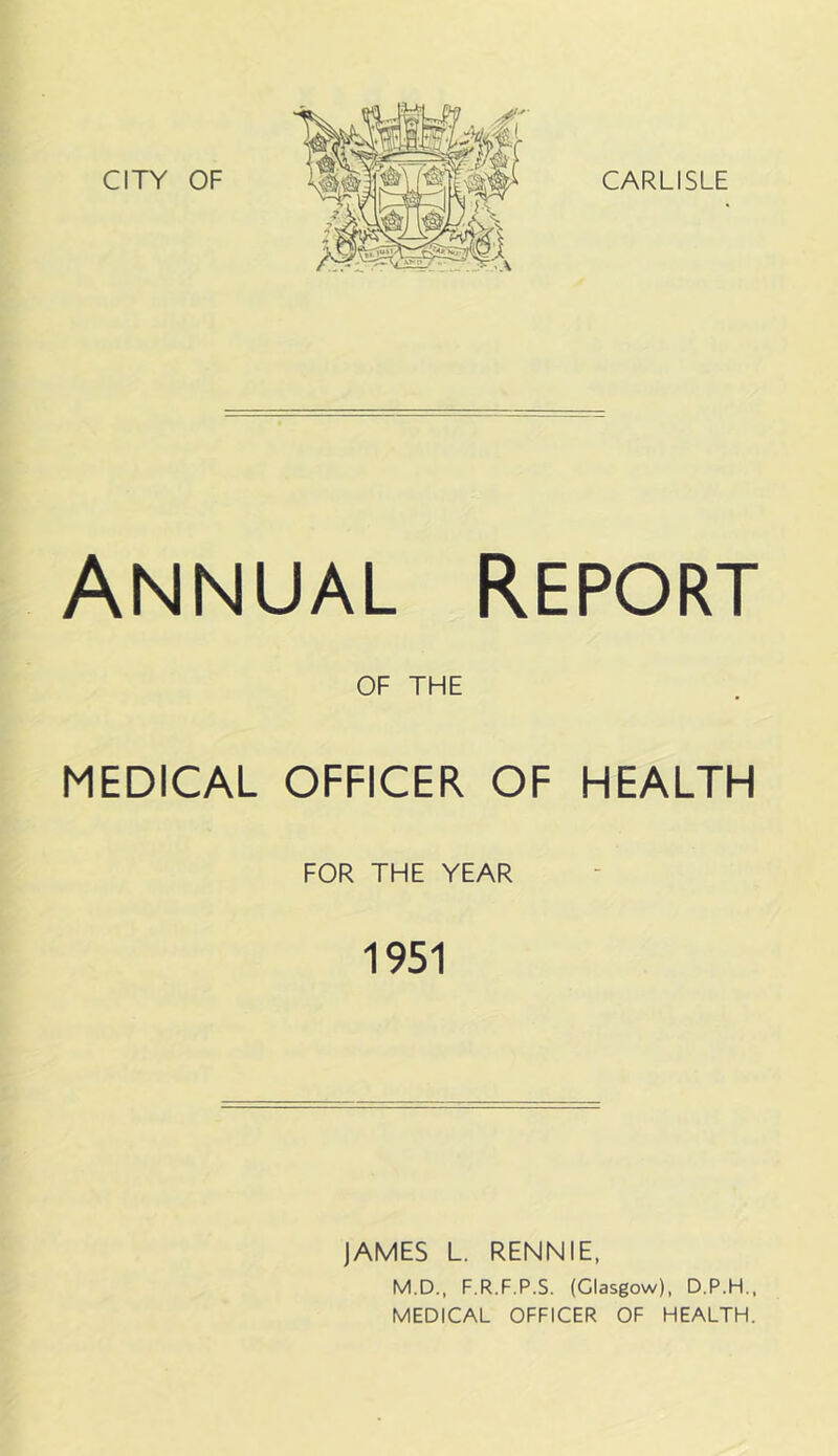 CITY OF CARLISLE Annual Report OF THE MEDICAL OFFICER OF HEALTH FOR THE YEAR 1951 JAMES L. RENNIE, M.D., F.R.F.P.S. (Glasgow), D.P.H.,