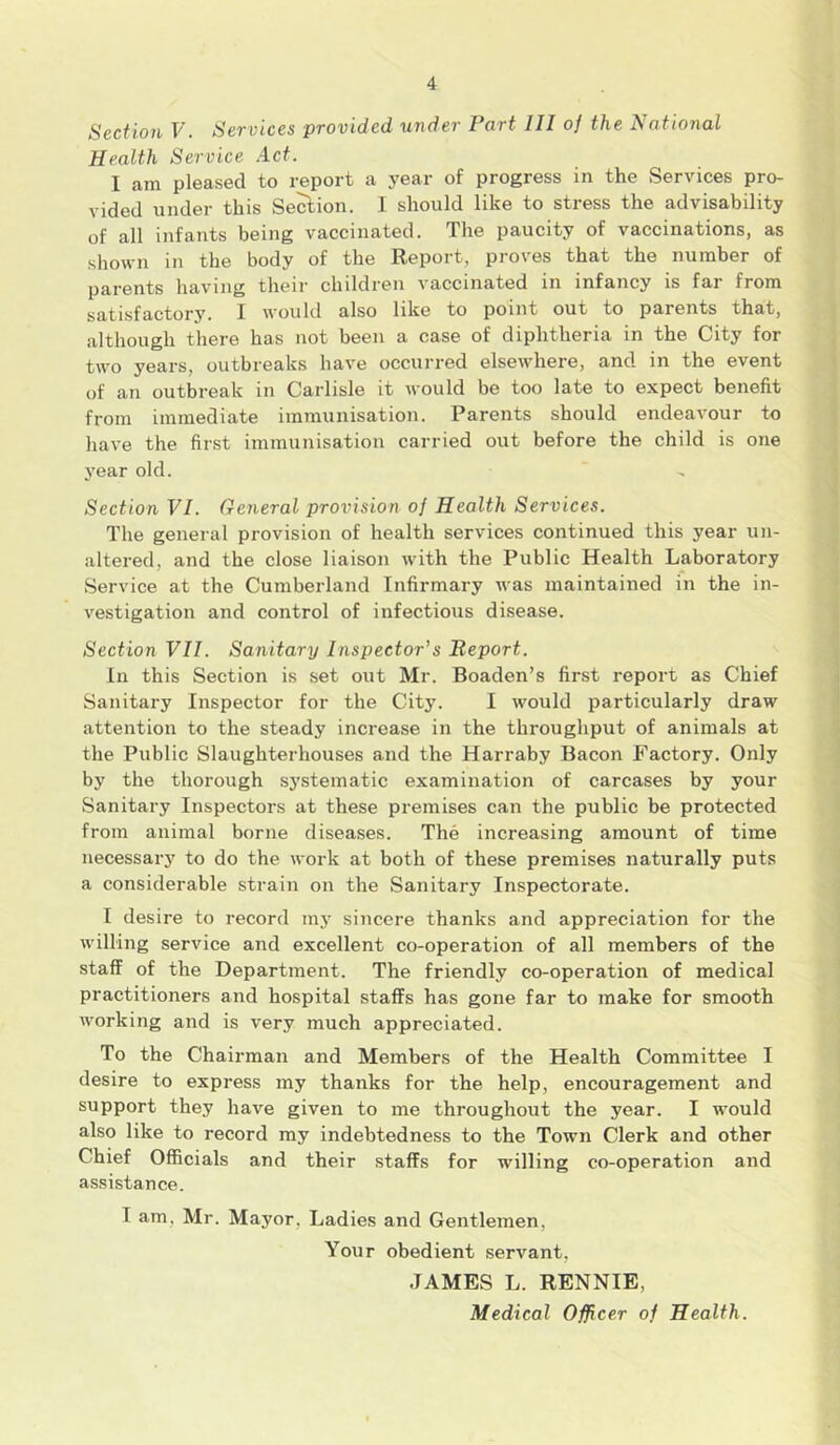 Section V. Services provided under Part III of the National Health Service Act. I am pleased to report a year of progress in the Services pro- vided under this Section. I should like to stress the advisability of all infants being vaccinated. The paucity of vaccinations, as shown in the body of the Report, proves that the number of parents having their children vaccinated in infancy is far from satisfactory. I would also like to point out to parents that, although there has not been a case of diphtheria in the City for two years, outbreaks have occurred elsewhere, and in the event of an outbreak in Carlisle it would be too late to expect benefit from immediate immunisation. Parents should endeavour to have the first immunisation carried out before the child is one year old. Section VI. General provision of Health Services. The general provision of health services continued this year un- altered, and the close liaison with the Public Health Laboratory • • •* • Service at the Cumberland Infirmary was maintained in the in- vestigation and control of infectious disease. Section VII. Sanitary Inspector's Report. In this Section is set out Mr. Boaden’s first report as Chief Sanitary Inspector for the City. I would particularly draw attention to the steady increase in the throughput of animals at the Public Slaughterhouses and the Harraby Bacon Factory. Only by the thorough systematic examination of carcases by your Sanitary Inspectors at these premises can the public be protected from animal borne diseases. The increasing amount of time necessary to do the work at both of these premises naturally puts a considerable strain on the Sanitary Inspectorate. I desire to record my sincere thanks and appreciation for the willing service and excellent co-operation of all members of the staff of the Department. The friendly co-operation of medical practitioners and hospital staffs has gone far to make for smooth working and is very much appreciated. To the Chairman and Members of the Health Committee I desire to express my thanks for the help, encouragement and support they have given to me throughout the year. I would also like to record my indebtedness to the Town Clerk and other Chief Officials and their staffs for willing co-operation and assistance. T am. Mr. Mayor, Ladies and Gentlemen, Your obedient servant, JAMES L. RENNIE,