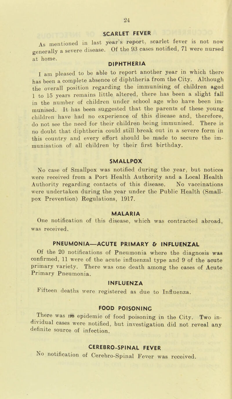 SCARLET FEVER As mentioned in last year’s report, scarlet fever is not now generally a severe disease. Of the 93 cases notified, 71 were nursed at home. DIPHTHERIA I am pleased to be able to report another year in which there has been a complete absence of diphtheria from the City. Although the overall position regarding the immunising of children aged 1 to 15 years remains little altered, there has been a slight fall in the number of children under school age who have been im- munised. It has been suggested that the parents of these young children have had no experience of this disease and, therefore, do not see the need for their children being immunised. There is no doubt that diphtheria could still break out in a severe form in this country and every effort should be made to secure the im- munisation of all children by their first birthday. SMALLPOX No case of Smallpox was notified during the year, but notices were received from a Port Health Authority and a Local Health Authority regarding contacts of this disease. No vaccinations were undertaken during the year under the Public Health (Small- pox Prevention) Regulations, 1917. MALARIA One notification of this disease, which was contracted abroad, was received. PNEUMONIA—ACUTE PRIMARY & INFLUENZAL Of the 20 notifications of Pneumonia where the diagnosis was confirmed, 11 were of the acute influenzal type and 9 of the acute primary variety. There was one death among the cases of Acute Primary Pneumonia. INFLUENZA Fifteen deaths were registered as due to Influenza. FOOD POISONING There was rro epidemic of food poisoning in the City. Two in- dividual cases were notified, but investigation did not reveal any definite source of infection. CEREBRO-SPINAL FEVER No notification of Cerebro-Spinal Fever was received.