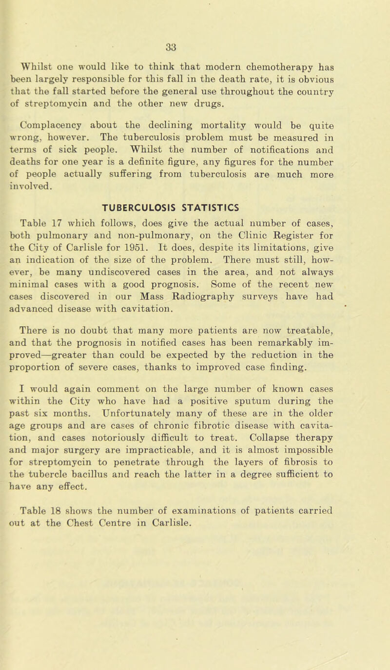 Whilst one would like to think that modern chemotherapy has been largely responsible for this fall in the death rate, it is obvious that the fall started before the general use throughout the country of streptomycin and the other new drugs. Complacency about the declining mortality would be quite wrong, however. The tuberculosis problem must be measured in terms of sick people. Whilst the number of notifications and deaths for one year is a definite figure, any figures for the number of people actually suffering from tuberculosis are much more involved. TUBERCULOSIS STATISTICS Table 17 which follows, does give the actual number of cases, both pulmonary and non-pulmonary, on the Clinic Register for the City of Carlisle for 1951. It does, despite its limitations, give an indication of the size of the problem. There must still, how- ever, be many undiscovered cases in the area, and not always minimal cases with a good prognosis. Some of the recent new cases discovered in our Mass Radiography surveys have had advanced disease with cavitation. There is no doubt that many more patients are now treatable, and that the prognosis in notified cases has been remarkably im- proved—greater than could be expected by the reduction in the proportion of severe cases, thanks to improved case finding. I would again comment on the large number of known cases within the City who have had a positive sputum during the past six months. Unfortunately many of these are in the older age groups and are cases of chronic fibrotic disease with cavita- tion, and cases notoriously difficult to treat. Collapse therapy and major surgery are impracticable, and it is almost impossible for streptomycin to penetrate through the layers of fibrosis to the tubercle bacillus and reach the latter in a degree sufficient to have any effect. Table 18 shows the number of examinations of patients carried out at the Chest Centre in Carlisle.