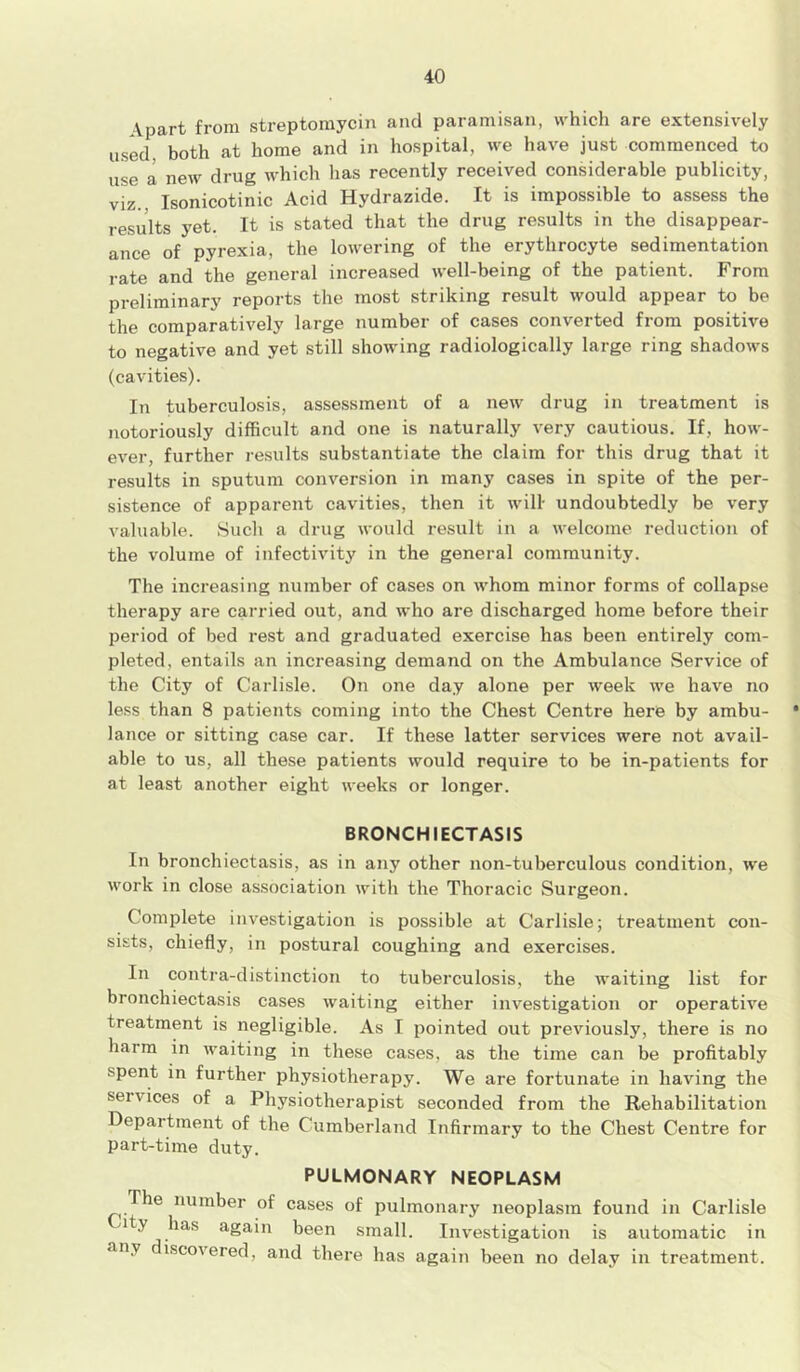 Apart from streptomycin and paramisan, which are extensively used, both at home and in hospital, we have just commenced to use a new drug which has recently received considerable publicity, viz., Isonicotinic Acid Hydrazide. It is impossible to assess the results yet. It is stated that the drug results in the disappear- ance of pyrexia, the lowering of the erythrocyte sedimentation rate and the general increased well-being of the patient. From preliminary reports the most striking result would appear to be the comparatively large number of cases converted from positive to negative and yet still showing radiologically large ring shadows (cavities). In tuberculosis, assessment of a new drug in treatment is notoriously difficult and one is naturally very cautious. If, how- ever, further results substantiate the claim for this drug that it results in sputum conversion in many cases in spite of the per- sistence of apparent cavities, then it will- undoubtedly be very valuable. Such a drug would result in a welcome reduction of the volume of infectivity in the general community. The increasing number of cases on whom minor forms of collapse therapy are carried out, and who are discharged home before their period of bed rest and graduated exercise has been entirely com- pleted, entails an increasing demand on the Ambulance Service of the City of Carlisle. On one day alone per week we have no less than 8 patients coming into the Chest Centre here by ambu- • lance or sitting case car. If these latter services were not avail- able to us, all these patients would require to be in-patients for at least another eight weeks or longer. BRONCHIECTASIS In bronchiectasis, as in any other non-tuberculous condition, we work in close association with the Thoracic Surgeon. Complete investigation is possible at Carlisle; treatment con- sists, chiefly, in postural coughing and exercises. In contra-distinction to tuberculosis, the waiting list for bronchiectasis cases waiting either investigation or operative treatment is negligible. As I pointed out previously, there is no harm in waiting in these cases, as the time can be profitably spent in further physiotherapy. We are fortunate in having the services of a Physiotherapist seconded from the Rehabilitation Department of the Cumberland Infirmary to the Chest Centre for part-time duty. PULMONARY NEOPLASM The number of cases of pulmonary neoplasm found in Carlisle City has again been small. Investigation is automatic in any discovered, and there has again been no delay in treatment.