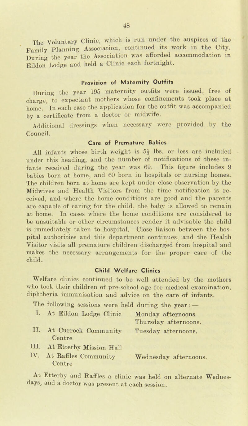 The Voluntary Clinic, which is run under the auspices of the Family Planning Association, continued its work in the City. During the year the Association was afforded accommodation in Eildon Lodge and held a Clinic each fortnight. Provision of Maternity Outfits During the year 195 maternity outfits were issued, free of charge, to expectant mothers whose confinements took place at home. In each case the application for the outfit was accompanied by a certificate from a doctor or midwife. Additional dressings when necessary were provided by the Council. Care of Premature Babies All infants whose birth weight is 5$ lbs. or less are included under this heading, and the number of notifications of these in- fants received during the year was 69. This figure includes 9 babies born at home, and 60 born in hospitals or nursing homes. The children born at home are kept under close observation by the Midwives and Health Visitors from the time notification is re- ceived, and where the home conditions are good and the parents are capable of caring for the child, the baby is allowed to remain at home. In cases where the home conditions are considered to be unsuitable or other circumstances render it advisable the child is immediately taken to hospital. Close liaison between the hos- pital authorities and this department continues, and the Health Visitor visits all premature children discharged from hospital and makes the necessary arrangements for the proper care of the child. Child Welfare Clinics Welfare clinics continued to be well attended by the mothers who took their children of pre-school age for medical examination, diphtheria immunisation and advice on the care of infants. The following sessions were held during the year: — I. At Eildon Lodge Clinic Monday afternoons Thursday afternoons. II. At Currock Community Tuesday afternoons. Centre III. At Etterby Mission Hall IV. At Raffles Community Wednesday afternoons. Centre At Etterby and Raffles a clinic was held on alternate Wednes- days, and a doctor was present at each session.