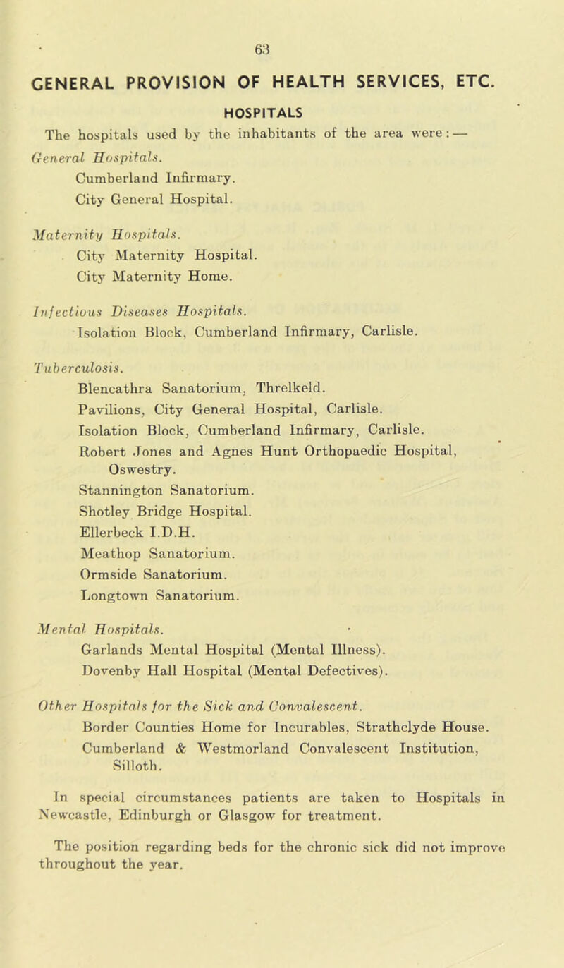 GENERAL PROVISION OF HEALTH SERVICES, ETC. HOSPITALS The hospitals used by the inhabitants of the area were: — General Hospitals. Cumberland Infirmary. City General Hospital. Maternity Hospitals. City Maternity Hospital. City Maternity Home. Infectious Diseases Hospitals. Isolation Block, Cumberland Infirmary, Carlisle. Tuberculosis. Blencathra Sanatorium, Threlkeld. Pavilions, City General Hospital, Carlisle. Isolation Block, Cumberland Infirmary, Carlisle. Robert Jones and Agnes Hunt Orthopaedic Hospital, Oswestry. Stannington Sanatorium. Shotley Bridge Hospital. Ellerbeck I.D.H. Meathop Sanatorium. Ormside Sanatorium. Longtown Sanatorium. Mental Hospitals. Garlands Mental Hospital (Mental Illness). Dovenby Hall Hospital (Mental Defectives). Other Hospitals for the Sick and Convalescent. Border Counties Home for Incurables, Strathclyde House. Cumberland & Westmorland Convalescent Institution, Silloth. In special circumstances patients are taken to Hospitals in Newcastle, Edinburgh or Glasgow for treatment. The position regarding beds for the chronic sick did not improve throughout the year.