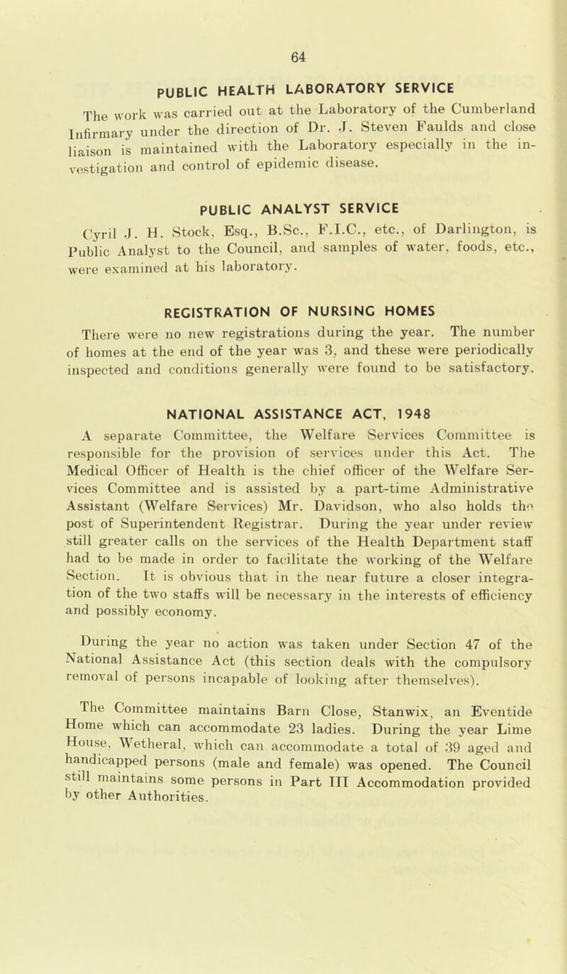 PUBLIC HEALTH LABORATORY SERVICE The work was carried out at the Laboratory of the Cumberland Infirmary under the direction of Dr. ,J. Steven Faulds and close liaison is maintained with the Laboratory especially in the in- vestigation and control of epidemic disease. PUBLIC ANALYST SERVICE Cyril .). H. Stock. Esq., B.Sc., F.I.C., etc., of Darlington, is Public Analyst to the Council, and samples of water, foods, etc., were examined at his laboratory. REGISTRATION OF NURSING HOMES There were no new registrations during the year. The number of homes at the end of the year was 3, and these were periodically inspected and conditions generally were found to be satisfactory. NATIONAL ASSISTANCE ACT, 1948 A separate Committee, the Welfare Services Committee is responsible for the provision of services under this Act. The Medical Officer of Health is the chief officer of the Welfare Ser- vices Committee and is assisted by a part-time Administrative Assistant (Welfare Services) Mr. Davidson, who also holds the post of Superintendent Registrar. During the year under review still greater calls on the services of the Health Department staff had to be made in order to facilitate the working of the Welfare Section. It is obvious that in the near future a closer integra- tion of the two staffs will be necessary in the interests of efficiency and possibly economy. During the year no action was taken under Section 47 of the National Assistance Act (this section deals with the compulsory removal of persons incapable of looking after themselves). Die Committee maintains Barn Close, Stanwix, an Eventide Home which can accommodate 23 ladies. During the year Lime House, Wetheral, which can accommodate a total of 39 aged and handicapped persons (male and female) was opened. The Council still maintains some persons in Part III Accommodation provided by other Authorities.
