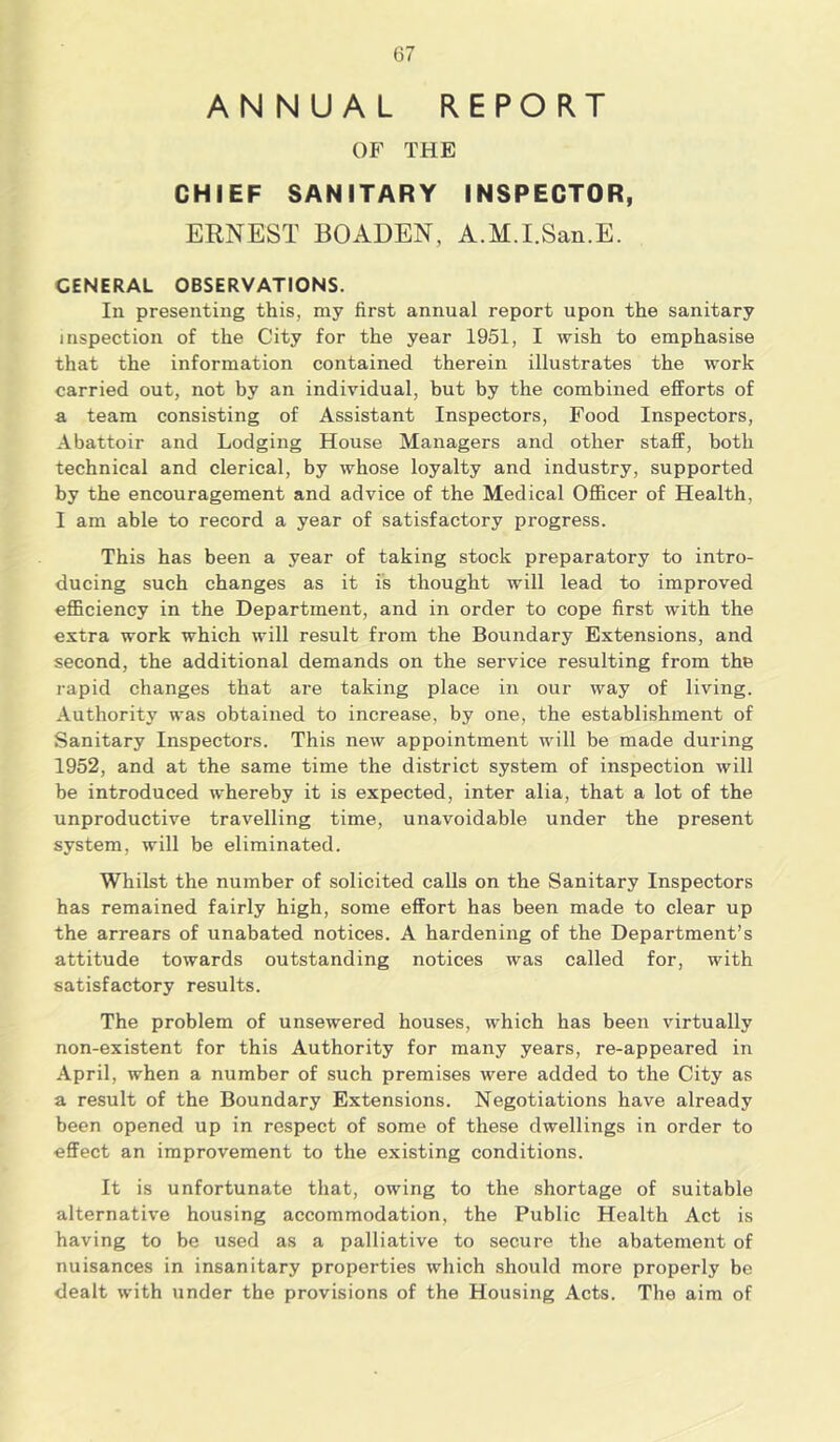 ANNUAL REPORT OF THE CHIEF SANITARY INSPECTOR, ERNEST BOADEN, A.M.I.San.E. GENERAL OBSERVATIONS. In presenting this, my first annual report upon the sanitary inspection of the City for the year 1951, I wish to emphasise that the information contained therein illustrates the work carried out, not by an individual, but by the combined efforts of a team consisting of Assistant Inspectors, Food Inspectors, Abattoir and Lodging House Managers and other staff, both technical and clerical, by whose loyalty and industry, supported by the encouragement and advice of the Medical Officer of Health, I am able to record a year of satisfactory progress. This has been a year of taking stock preparatory to intro- ducing such changes as it is thought will lead to improved efficiency in the Department, and in order to cope first with the extra work which will result from the Boundary Extensions, and second, the additional demands on the service resulting from the rapid changes that are taking place in our way of living. Authority was obtained to increase, by one, the establishment of Sanitary Inspectors. This new appointment will be made during 1952, and at the same time the district system of inspection will be introduced whereby it is expected, inter alia, that a lot of the unpi'oductive travelling time, unavoidable under the present system, will be eliminated. Whilst the number of solicited calls on the Sanitary Inspectors has remained fairly high, some effort has been made to clear up the arrears of unabated notices. A hardening of the Department’s attitude towards outstanding notices was called for, with satisfactory results. The problem of unsewered houses, which has been virtually non-existent for this Authority for many years, re-appeared in April, when a number of such premises were added to the City as a result of the Boundary Extensions. Negotiations have already been opened up in respect of some of these dwellings in order to effect an improvement to the existing conditions. It is unfortunate that, owing to the shortage of suitable alternative housing accommodation, the Public Health Act is having to be used as a palliative to secure the abatement of nuisances in insanitary properties which should more properly be dealt with under the provisions of the Housing Acts. The aim of