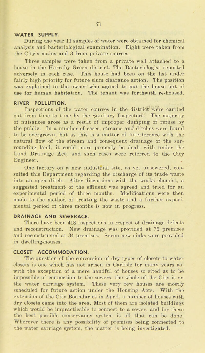 WATER SUPPLY. During the year 11 samples of water were obtained for chemical analysis and bacteriological examination. Eight were taken from the City’s mains and 3 from private sources. Three samples were taken from a private well attached to a house in the Harraby Green district. The Bacteriologist reported adversely in each case. This house had been on the list under fairly high priority for future slum clearance action. The position was explained to the owner who agreed to put the house out of use for human habitation. The tenant was forthwith re-housed. RIVER POLLUTION. Inspections of the water courses in the district were carried out from time to time by the Sanitary Inspectors. The majority of nuisances arose as a result of improper dumping of refuse by the public. In a number of cases, streams and ditches were found to be overgrown, but as this is a matter of interference with the natural flow of the stream and consequent drainage of the sur- rounding land, it could more properly be dealt with under the Land Drainage Act, and such cases were referred to the City Engineer. One factory on a new industrial site, as yet unsewered, con- sulted this Department regarding the discharge of its trade waste into an open ditch. After discussions with the works chemist, a suggested treatment of the effluent was agreed and tried for an experimental period of three months. Modifications were then made to the method of treating the waste and a further experi- mental period of three months is now in progress. DRAINAGE AND SEWERAGE. There have been 418 inspections in respect of drainage defects and reconstruction. New drainage was provided at 76 premises and reconstructed at 34 premises. Seven new sinks were provided in dwelling-houses. CLOSET ACCOMMODATION. The question of the conversion of dry types of closets to water closets is one which has not arisen in Carlisle for many years as, with the exception of a mere handful of houses so sited as to be impossible of connection to the sewers, the whole of the City is on the water carriage system. These very few houses are mostly scheduled for future action under the Housing Acts. With the extension of the City Boundaries in April, a number of houses with dry closets came into the area. Most of them are isolated buildings which would be impracticable to connect to a sewer, and for these the best possible conservancy system is all that can be done. Wherever there is any possibility of premises being connected to the water carriage system, the matter is being investigated.