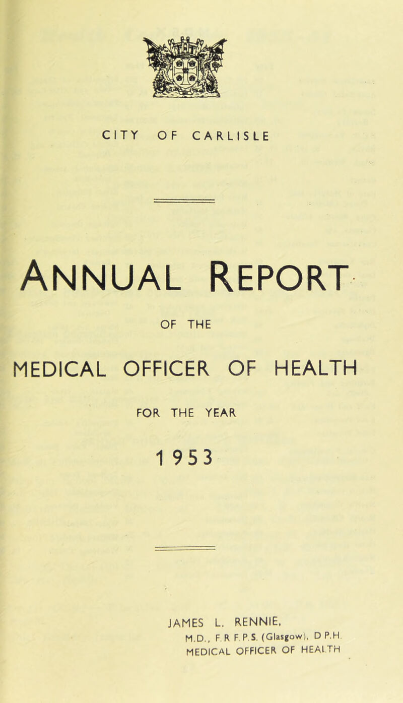 CITY OF CARLISLE Annual report OF THE MEDICAL OFFICER OF HEALTH FOR THE YEAR 1 953 JAMES L. RENNIE. M.D.. F R F P S. (Glasgow). D P.H MEDICAL OFFICER OF HEAITH