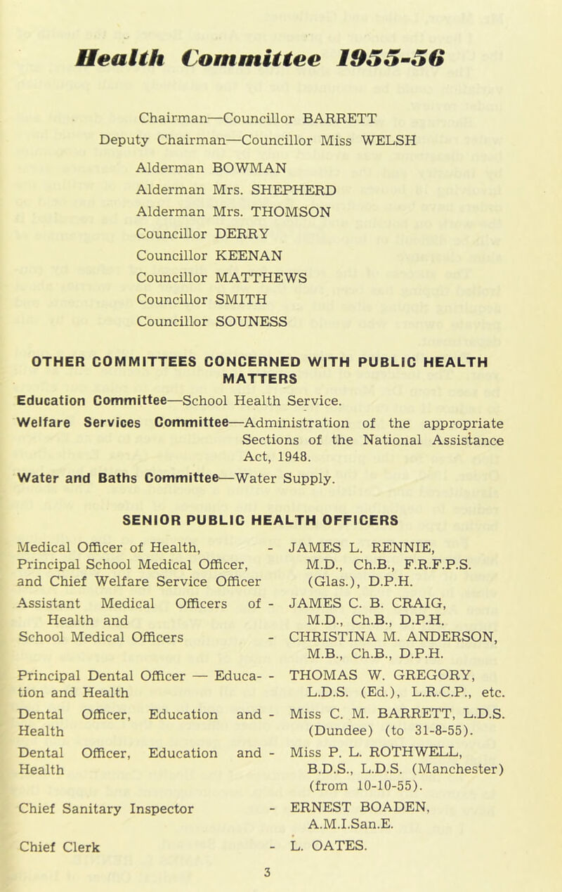 Health Committee 1955-56 Chairman—Councillor BARRETT Deputy Chairman—Councillor Miss WELSH Alderman BOWMAN Alderman Mrs. SHEPHERD Alderman Mrs. THOMSON Councillor DERRY Councillor KEENAN Councillor MATTHEWS Councillor SMITH Councillor SOUNESS OTHER COMMITTEES CONCERNED WITH PUBLIC HEALTH MATTERS Education Committee—School Health Service. Welfare Services Committee—Administration of the appropriate Sections of the National Assistance Act, 1948. Water and Baths Committee—Water Supply. SENIOR PUBLIC HEALTH OFFICERS Medical Officer of Health, Principal School Medical Officer, and Chief Welfare Service Officer Assistant Medical Officers of - Health and School Medical Officers Principal Dental Officer — Educa- - tion and Health Dental Health Officer, Education and - Dental Health Officer, Education and - Chief Sanitary Inspector Chief Clerk JAMES L. RENNIE, M.D., Ch.B., F.R.F.P.S. (Glas.), D.P.H. JAMES C. B. CRAIG, M.D., Ch.B., D.P.H. CHRISTINA M. ANDERSON, M.B., Ch.B., D.P.H. THOMAS W. GREGORY, L.D.S. (Ed.), L.R.C.P., etc. Miss C. M. BARRETT, L.D.S. (Dundee) (to 31-8-55). Miss P. L. ROTHWELL, B.D.S., L.D.S. (Manchester) (from 10-10-55). ERNEST BOADEN, A.M.I.San.E. L. OATES.