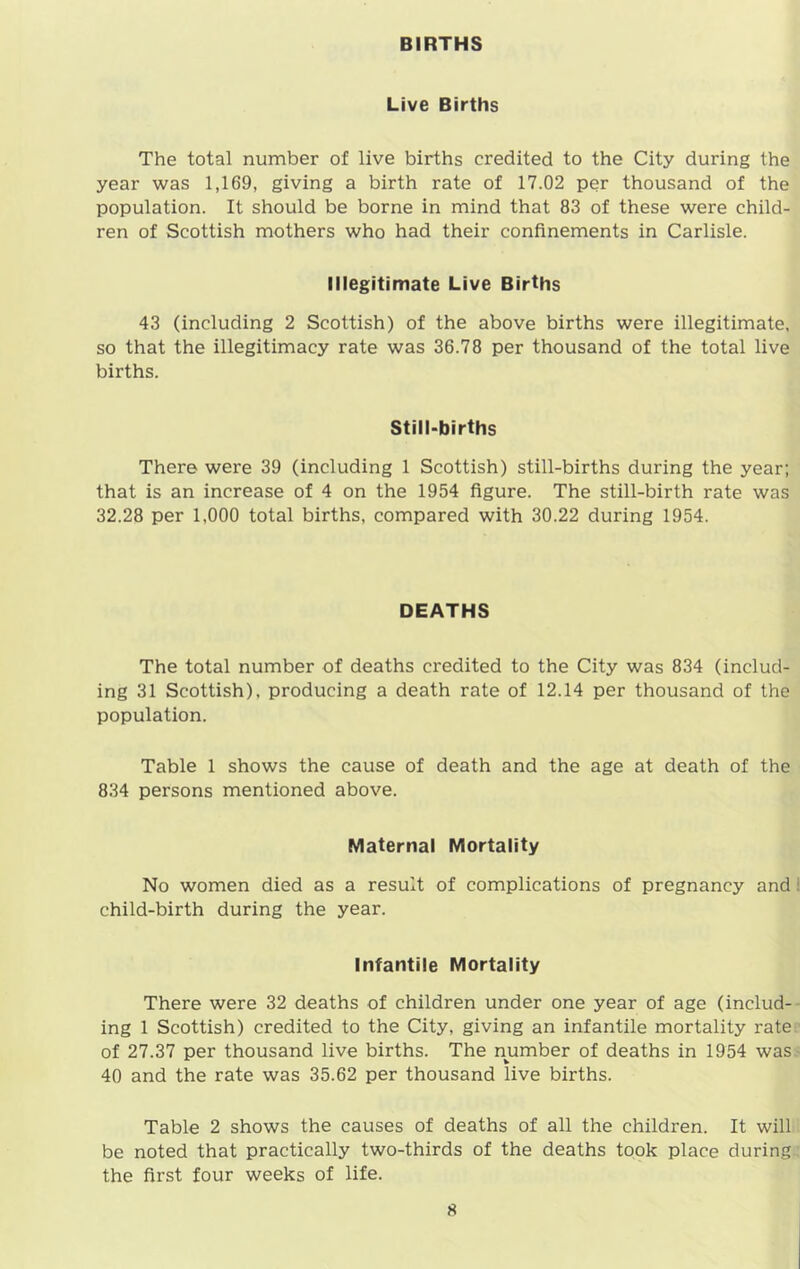 BIRTHS Live Births The total number of live births credited to the City during the year was 1,169, giving a birth rate of 17.02 per thousand of the population. It should be borne in mind that 83 of these were child- ren of Scottish mothers who had their confinements in Carlisle. Illegitimate Live Births 43 (including 2 Scottish) of the above births were illegitimate, so that the illegitimacy rate was 36.78 per thousand of the total live births. Still-births There were 39 (including 1 Scottish) still-births during the year; that is an increase of 4 on the 1954 figure. The still-birth rate was 32.28 per 1,000 total births, compared with 30.22 during 1954. DEATHS The total number of deaths credited to the City was 834 (includ- ing 31 Scottish), producing a death rate of 12.14 per thousand of the population. Table 1 shows the cause of death and the age at death of the 834 persons mentioned above. Maternal Mortality No women died as a result of complications of pregnancy and child-birth during the year. Infantile Mortality There were 32 deaths of children under one year of age (includ- ing 1 Scottish) credited to the City, giving an infantile mortality rate of 27.37 per thousand live births. The number of deaths in 1954 was 40 and the rate was 35.62 per thousand live births. Table 2 shows the causes of deaths of all the children. It will be noted that practically two-thirds of the deaths took place during the first four weeks of life.