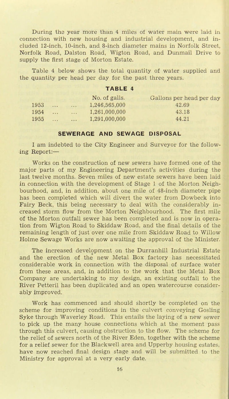 During the year more than 4 miles of water main were laid in connection with new housing and industrial development, and in- cluded 12-inch, 10-inch, and 8-inch diameter mains in Norfolk Street, Norfolk Road, Dalston Road, Wigton Road, and Dunmail Drive to supply the first stage of Morton Estate. Table 4 below shows the total quantity of water supplied and the quantity per head per day for the past three years. TABLE 4 No. of galls. Gallons per head per day 1953 ... 1,246,565,000 42.69 1954 ... 1,261,000,000 43.18 1955 ... 1,291,000,000 44.21 SEWERAGE AND SEWAGE DISPOSAL I am indebted to the City Engineer and Surveyor for the follow- ing Report:— Works on the construction of new sewers have formed one of the major parts of my Engineering Department’s activities during the last twelve months. Seven miles of new estate sewers have been laid in connection with the development of Stage 1 of the Morton Neigh- bourhood, and, in addition, about one mile of 48-inch diameter pipe has been completed which will divert the water from Dowbeck into Fairy Beck, this being necessary to deal with the considerably in- creased storm flow from the Morton Neighbourhood. The first mile of the Morton outfall sewer has been completed and is now in opera- tion from Wigton Road to Skiddaw Road, and the final details of the remaining length of just over one mile from Skiddaw Road to Willow Holme Sewage Works are now awaiting the approval of the Minister. The increased development on the Durranhill Industrial Estate and the erection of the new Metal Box factory has necessitated considerable work in connection with the disposal of surface water from these areas, and, in addition to the work that the Metal Box Company are undertaking to my design, an existing outfall to the River Petteril has been duplicated and an open watercourse consider- ably improved. Work has commenced and should shortly be completed on the scheme for improving conditions in the culvert conveying Gosling Syke through Waverley Road. This entails the laying of a new sewer to pick up the many house connections which at the moment pass through this culvert, causing obstruction to the flow. The scheme for the relief of sewers north of the River Eden, together with the scheme for a relief sewer for the Blackwell area and Upperby housing estates, have now reached final design stage and will be submitted to the Ministry for approval at a very early date.