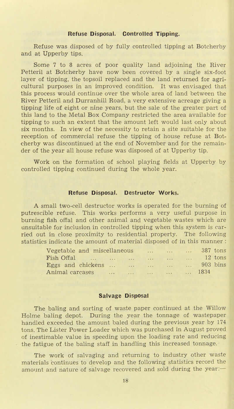 Refuse Disposal. Controlled Tipping. Refuse was disposed of by fully controlled tipping at Botcherby and at Upperby tips. Some 7 to 8 acres of poor quality land adjoining the River Petteril at Botcherby have now been covered by a single six-foot layer of tipping, the topsoil replaced and the land returned for agri- cultural purposes in an improved condition. It was envisaged that this process would continue over the whole area of land between the River Petteril and Durranhill Road, a very extensive acreage giving a tipping life of eight or nine years, but the sale of the greater part of this land to the Metal Box Company restricted the area available for tipping to such an extent that the amount left would last only about six months. In view of the necessity to retain a site suitable for the reception of commercial refuse the tipping of house refuse at Bot- cherby was discontinued at the end of November and for the remain- der of the year all house refuse was disposed of at Upperby tip. Work on the formation of school playing fields at Upperby by controlled tipping continued during the whole year. Refuse Disposal. Destructor Works. A small two-cell destructor works is operated for the burning of putrescible refuse. This works performs a very useful purpose in burning fish offal and other animal and vegetable wastes which are unsuitable for inclusion in controlled tipping when this system is car- ried out in close proximity to residential property. The following statistics indicate the amount of material disposed of in this manner : Vegetable and miscellaneous 387 tons Fish Offal 12 tons Eggs and chickens ... 903 bins Animal carcases 1834 Salvage Disposal The baling and sorting of waste paper continued at the Willow Holme baling depot. During the year the tonnage of wastepaper handled exceeded the amount baled during the previous year by 174 tons. The Lister Power Loader which was purchased in August proved of inestimable value in speeding upon the loading rate and reducing the fatigue of the baling staff in handling this increased tonnage. The work of salvaging and returning to industry other waste materials continues to develop and the following statistics record the amount and nature of salvage recovered and sold during the year:
