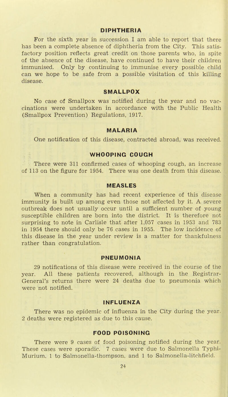 DIPHTHERIA For the sixth year in succession I am able to report that there has been a complete absence of diphtheria from the City. This satis- factory position reflects great credit on those parents who, in spite of the absence of the disease, have continued to have their children immunised. Only by continuing to immunise every possible child can we hope to be safe from a possible visitation of this killing disease. SMALLPOX No case of Smallpox was notified during the year and no vac- cinations were undertaken in accordance with the Public Health (Smallpox Prevention) Regulations, 1917. MALARIA One notification of this disease, contracted abroad, was received. WHOOPING COUGH There were 311 confirmed cases of whooping cough, an increase of 113 on the figure for 1954. There was one death from this disease. MEASLES When a community has had recent experience of this disease immunity is built up among even those not affected by it. A severe outbreak does not usually occur until a sufficient number of young susceptible children are born into the district. It is therefore not surprising to note in Carlisle that after 1,057 cases in 1953 and 783 in 1954 there should only be 76 cases in 1955. The low incidence of this disease in the year under review is a matter for thankfulness rather than congratulation. PNEUMONIA 29 notifications of this disease were received in the course of the year. All these patients recovered, although in the Registrar- General’s returns there were 24 deaths due to pneumonia which were not notified. INFLUENZA There was no epidemic of influenza in the City during the year. 2 deaths were registered as due to this cause. FOOD POISONING There were 9 cases of food poisoning notified during the year. These cases were sporadic. 7 cases were due to Salmonella Typhi- Murium. 1 to Salmonella-thompson, and 1 to Salmonella-litchfield,