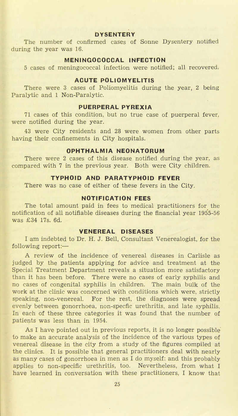 DYSENTERY The number of confirmed cases of Sonne Dysentery notified during the year was 16. MENINGOCOCCAL INFECTION 5 cases of meningococcal infection were notified; all recovered. ACUTE POLIOMYELITIS There were 3 cases of Poliomyelitis during the year, 2 being Paralytic and 1 Non-Paralytic. PUERPERAL PYREXIA 71 cases of this condition, but no true case of puerperal fever, were notified during the year. 43 were City residents and 28 were women from other parts having their confinements in City hospitals. OPHTHALMIA NEONATORUM There were 2 cases of this disease notified during the year, as compared with 7 in the previous year. Both were City children. TYPHOID AND PARATYPHOID FEVER There was no case of either of these fevers in the City. NOTIFICATION FEES The total amount paid in fees to medical practitioners for the notification of all notifiable diseases during the financial year 1955-56 was £34 17s. 6d. VENEREAL DISEASES I am indebted to Dr. H. J. Bell, Consultant Venerealogist, for the following report:— A review of the incidence of venereal diseases in Carlisle as judged by the patients applying for advice and treatment at the Special Treatment Department reveals a situation more satisfactory than it has been before. There were no cases of early syphilis and no cases of congenital syphilis in children. The main bulk of the work at the clinic was concerned with conditions which were, strictly speaking, non-venereal. For the rest, the diagnoses were spread evenly between gonorrhoea, non-specfic urethritis, and late syphilis. In each of these three categories it was found that the number of patients was less than in 1954. As I have pointed out in previous reports, it is no longer possible to make an accurate analysis of the incidence of the various types of venereal disease in the city from a study of the figures compiled at the clinics. It is possible that general practitioners deal with nearly as many cases of gonorrhoea in men as I do myself: and this probably applies to non-specific urethritis, too. Nevertheless, from what I have learned in conversation with these practitioners, I know that